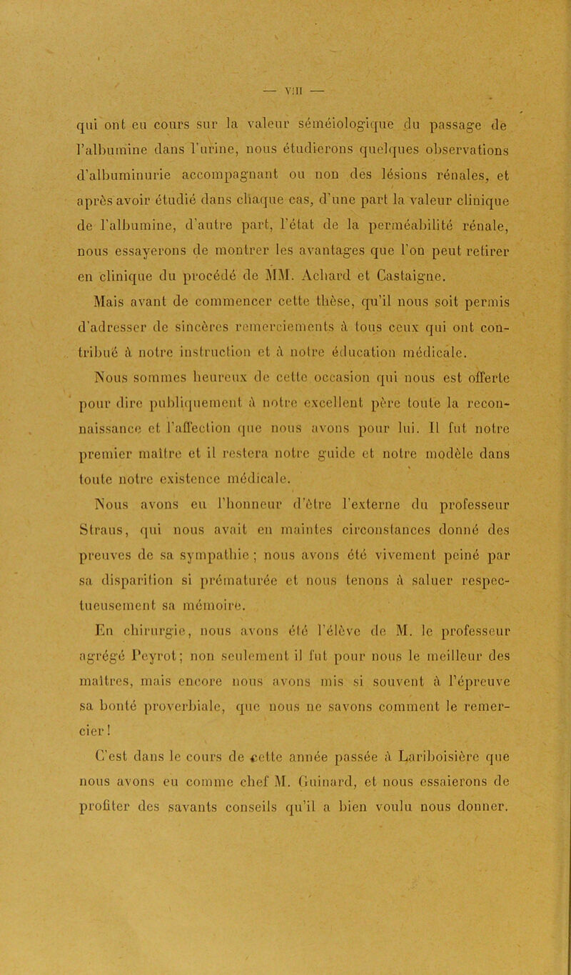 qiii onfc eu coiirs sur la valeiu' seineiolog'iqiie dii passage de I’albumine dans I’lirine, nous etndierons quelques observations d’albuminurie accompagnant on non des Idsions renales, et apr6s avoir etudie dans cliaque cas, d’nne part la valeiir cliuique de ralbninine, d’aiitre part, I’etat de la permeabilite renale, nous essayerons de moutrer les avantages que Ton pent retirer en cliniqne du procddd de MM. Acbard et Castaigne. Mais avant de cominencer cette these, qu’il nous soit permis d’adresser de sinc6res reincrcieinents iX tons ceu.v qui out con- tribute tX notre instruction et iX notre (education intjdicale. INous soinmcs beureux de cette occasion qui nous est offertc pour dire pubrupiemcnt iX notre excellent pere toute la recon- naissance et I’aflection <jiic nous avons pour lui. II fut notre premier inaltre et it restera notre guide et notre module dans toute notre existence medicale. jNous avons eu riionneur dAtre Texterne du professeur Straus, qui nous avait en maintes circonstances donme des preuves de sa sympatbic ; nous avons 6t(j vivement poind par sa disparilion si prdinaturiee et nous tenons iX saluer respec- tueuseinent sa niemoire. En chirurgie, nous avons (i((3 I’dldve de M. Ic professeur agrege Peyrot; non scubunent il fut pour nous le ineilleur des inaitres, niais encore nous avons mis si souvent iX Tiipreuve sa bonte proverbiale, quo nous no savons comment le remer- cier! C’est dans le cours de <;ette annee passive iX Lariboisierc que nous avons eu comme chef M. (luinard, et nous cssaierons de profiler des savants conseils qu’il a bien voulu nous donner.