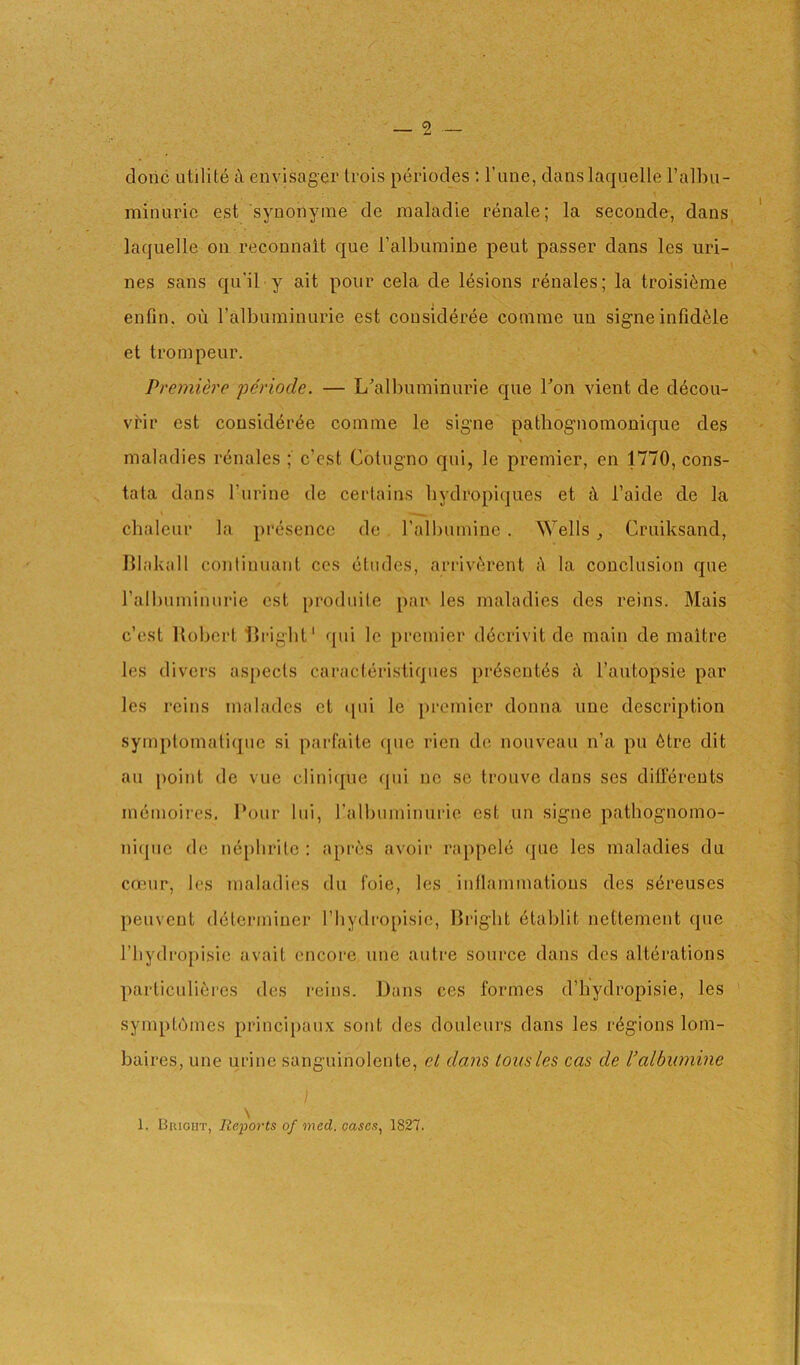 — 2 done utilite envjsagei' li’ois periodes : Fane, danslaquelle I’albu- minuric est synonyme de nialadie renale; la seconde, dans, laquelle on reconnait que I’albumine pent passer dans les uri- \ nes sans qu’il y ait pour cela de lesions renales; la troisi6me enfin. on ralbnininurie est cousideree coinme un signe infidMe et trompeur. Premiere periode. — L'’albuminurie que Ton vient de d6cou- vrir est consid6r6e comme le signe pathognomonique des maladies renales ; e’est Cotiigno qui, le premier, en 1770, cons- tata dans I’lirine de certains bydropiqiies et k I’aide de la chalenr la presence de ralbumine . Wells , Criiiksand, lUakall continuant ccs dlndcs, arrivak’ent i\ la conclusion qne ralbuminiirie est prodiiite pan les maladies des reins. Mais e’est Robert Rrigbt' qui le premier d6crivit de main de maitre les divers asj)ecls caracteristiques pr6sent6s it I’autopsie par les reins malades et qui le premier donna ime description symptomatique si parfaite c[ue rien do nouveau n’a pu 6tre dit au point de vue clinique qui ne se trouve dans ses ditferents inemoires. Pour lui, ralbuminiirie est un signe pathognomo- niipie de nephrite : apres avoir rappelc que les maladies du canir, les maladies du foie, les intlammatious des s6reuses peuvent determiner I’hydropisie, Bright 6tablit nettement que I’hydropisie avait cncoi'e une autre source dans des alterations particulieres des reins. Dans ces formes d’hydropisie, les symptbmes princijiaux sont des douleurs dans les ri^gions lom- baires, une urine sanguinolente, el dam tousles cas de I’albumine 1. Bright, Reports of med. cases, 1827.