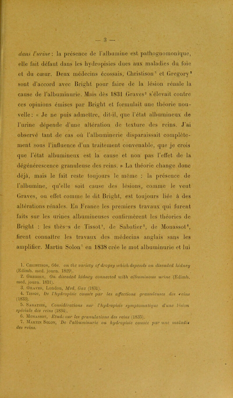 dans I’ln'ine-. Ja presence de ralbuinine est pathog-uoinonique, elle fait d<5faiit dans les hydropisies dues aux maladies dn foie et du coear. Deux medecins ecossais, Cliristison' et Gregory’ sont d’accord avec Bright pour faire de la 16sion reuale la cause de ralbuininurie. Mais des 1831 Graves® s’elevait centre ces opinions ^mises par Bright et forniulait une theorie nou- velle: « Je ne puis admettre, dit-il, que I’etat albuniineux de I’urine d^pende d’uue alteration de texture des reins. J’ai observe taut de cas ou ralbuininerie disparaissait complete- ment sous I’influence d’un traiteuient couveiiable, que je crois que I’etat albuniineux est la cause et non pas I’etfet de la deg4n6rescence granuleuse des reins. » La theorie change done d^joi, mais le fait reste toujours le m6ine : la presence de ralbuinine, qu’elle soit cause des lesions_, conime le veut Graves, ou effet conime le dit Bright, est toujours liee ci des alterations renales. En France les premiers travaux qui furent faits SLir les urines albuniineuses confirmferent les theories de Bright : les th^s'^s de Tissot‘, de Sabatier®, de Monassot®, firent connaitre les travaux des medecins anglais sans les amplifier. Martin Solon’’ en 1838 cree le mot albuminurie et lui 1. CniuSTisoN, Obs. on the variety of dropsy which depends on diseaded kidney (Edimb. med. journ. 1829). 2. Gregory, On diseaded kidney connected with albuminous urine (Ediiub. med. journ. 1831). 3. Graves, London, Med. Gaz (1831). ‘1. Tissot, De I'hydropisie causes par les affections granuleuses des reins (18.33). 5. Sa BATiER, Considerations sur I’hydropisie symptomaticue d'une lesion speciale des reins (1831). G. Monassot, Etude sur les granulations des reins (1835). 7. Martin Solon, De Valbuminurie ou hydropisie causee par une maladie des reins.