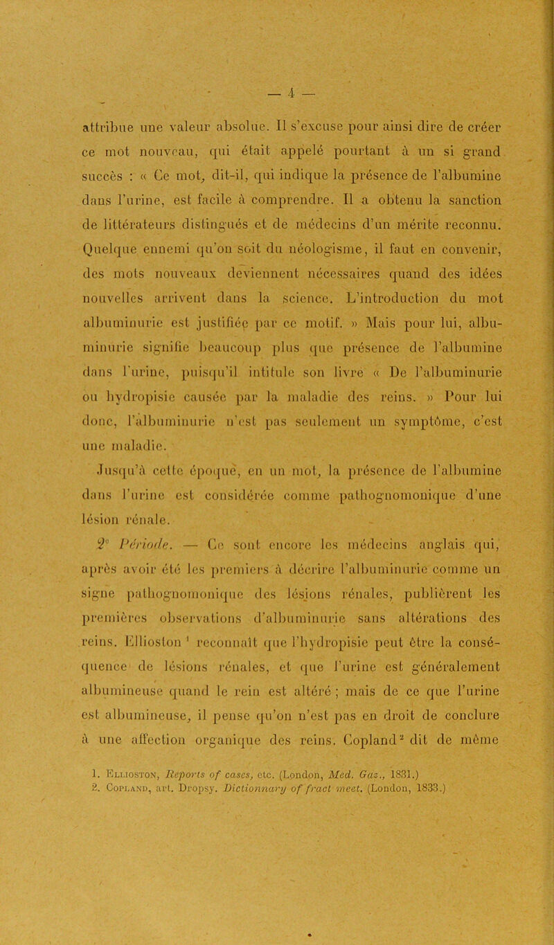 attribiie ime valeur absokie. II s’excuse pour ainsi dire de creer ce mot nouveau, cpii etait appel<^ pourtaut ii un si grand succes : « Ce mot_, dit-il, epii indique la presence de Talbumine dans I’urine, est facile k comprendre. II a obtenu la sanction de litterateurs distingues et de nnidecins d’un merite reconnu. Quelque ennemi qu’on soit du n6olog‘isme, il faut en convenir, des mots nouveaux devieiment necessaires quand des id^es nouvelles arrivent dans la science. L’introduction du mot albuminuric est justifiee par ce motif. » Mais pour lui, albu- minurie signilie !)eaucoup plus (jiic pr(isence de ralbumine dans I'lirinc, j)uis(pi’il intitule son livre « De ralbuminurie ou bydropisic causec par la maladie des reins. » Pour lui done, ralbuminurie n’est pas sculcment un symptdme, e’est line maladie. .lusipi’A celtc epoipie, en un mob la presence de I’albumine duns I’lirinc est consideree comme patliognomouique d’une lesion rcnale. Periode. — Co sont encore Ics medecins anglais qui, apri^s avoir etc les premici’S a decrire ralbuminurie comme un signe path()gnomoni(]uc des lesjons r6nales, publi6rent les premieres observations d’albuminuric sans alterations des reins. Kllioston ' reconnalt ipie I’bydropisic pent 6trc la conse- quence de lesions renales, cl (pie I’urine cst generalement alljumineuse quand le rein est altere ; mais de ce que I’urine est albumineuse_, il pensc (ju’on n’est pas en droit de conclure i\ line alfection organique des reins. Copland^ dit de m6me 1. Eluoston, Reports of cases, etc. (London, Med. Gaz,, 1831.) 2. Coni.AND, art. Dropsy. Biclionnary of fracl meet. (London, 1833.)