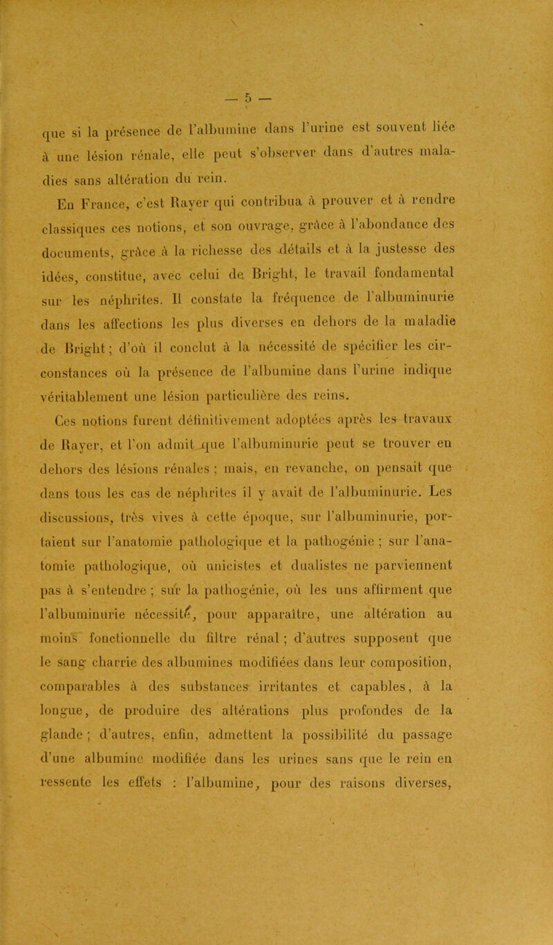 que si la presence cle ralbumiiie clans I’urine est souvent liee c\ line lesion renale, elle pent s’observer dans d’autres mala- dies sans alteration du rein. En France, c’est Rayer qui contribua c\ prouver et a rendre classiqiies ces notions, et son ouvrage, griVce k Tabondance des documents, gTiVce a la ricliesse des details et a la justesse des idees, constitiie, avec celui de Bright, le travail fondamental sur les nephrites. II constate la frequence de ralbuminurie dans les affections les plus diverses en dehors de la maladie de Bright; cl’ou il conclut la necessite de specifier les cir- constances oii la presence de ralbuniine dans I’urine indic|ue veritablement une lesion particuliere des reins. Ces notions fnrent deiinitivement adoptees apres les travaux de Rayer, et Ton admit jqiie ralbuminurie pent se trouver en dehors des lesions renales ; mais, en revanche, on pensait que dans tons les cas de nephrites il y avait de ralbuminurie. Les discussions, tres vives it cette epoque, sur ralbuminurie, por- taient sur I’anatomie pathologiipie et la pathogenie ; sur I’ana- tomie pathologii|ue, on unicistes et dualistes ne parviennent pas k s’enteudre ; siir la pathogenie, oil les nns aftirment que ralbuminurie necessit/?, pour apparaitre, une alteration au moins fouctionnelle du filtre renal; d’autres supposent que le sang charrie des albumines modiliees dans leur composition, comparables i\ des substances irritantes et capables, it la longue, de produire des alterations plus profondes de la glande ; d’autres, enfin, admettent la possibilite du passage d’une albuniinc modifiee dans les urines sans que le rein en ressente les etfets : ralbumine, pour des raisons diverses.