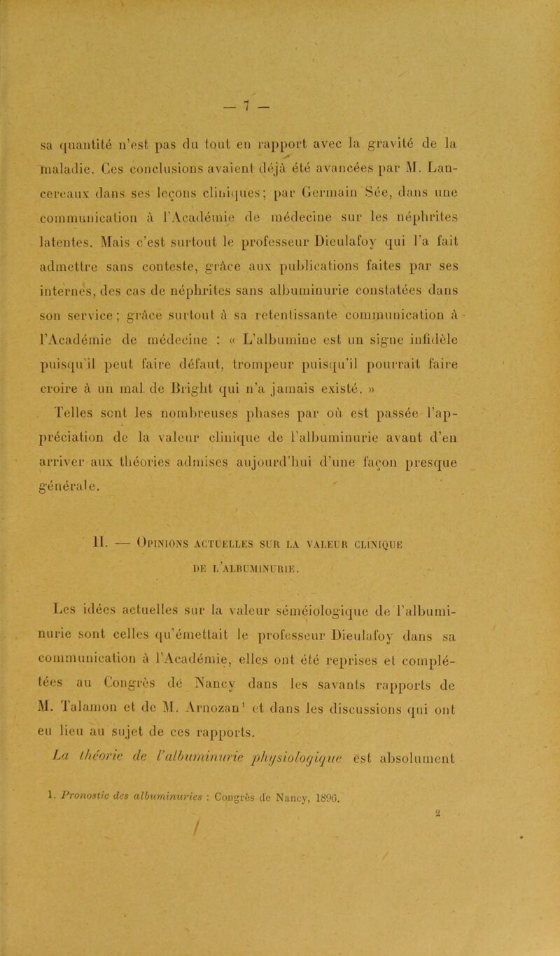 sa quantite n’est pas da (out eii rapport avec la gravity de la maladie. Ces conclusions avaient dejiY etc avancees par M. Lan- ccrcaux dans scs Iccons cliniijues; par Germain See, dans une cominunicalioii rAcademie de medecine sur les nephrites latentes. Mais c’est surtout le professeur Dieulafoy qui I’a fait adniettre sans conteste, grfVce aux publications faites par ses internes, des cas de nephrites sans albuniinurie constatees dans son service; grAce surtout i\ sa rctentissante communication i\ I’Academie de medecine : « L’albumine est un signe infidele puisqu'il pent faire defaut, trompeur puisqu’il pourrait faire CToire jY im mal. de Bright qui n’a jamais existe. » Telles sent les nomhreuses phases par ou est passee I’ap- preciation de la valeur clinique de ralhuminurie avant d’en arriver aux theories admises aujourd’hui d’une i'acon presque generate. II. — Opinions actuelles sun la valeur clinique DE l'aLBUMINUIUE. Les idees actuelles sur la valeur semeiologiquc de ralhunii- nurie sont celles qu’emetlait le professeur Dieulafoy dans sa communication a I’Academie, elles ont ete reprises et comple- tees au Congres dc Nancy dans les savants rapports de M. lalamon et de M. Arnozan' et dans les discussions qui ont eu lieu au sujet de ces rapports. La ihcorie de I’alhuminurie ‘pJujsiologique est absolument 1. Pronoslic des albwyiinuries : Congres dc Nancy, 1890. / 2