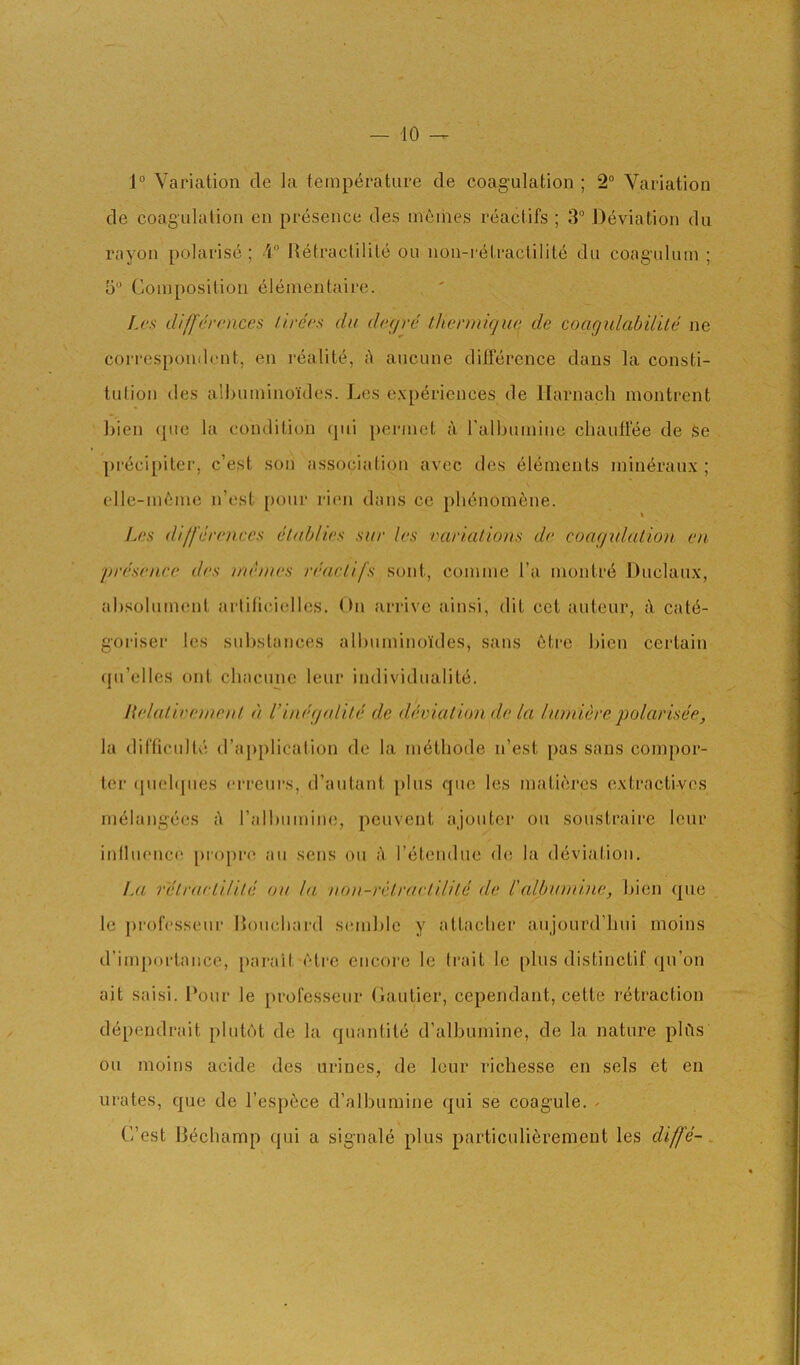 40 1“ Variation de la temperature de coagulation; 2“ Variation de coagulation cn presence des m6ihes reactifs ; 3“ Deviation du rayon polarise ; \° Itetractilite ou non-retractilitc du coagulum ; 5“ Composition elementaire. Lcs difj'ercnces llrecs du dtu/re thenniqua de coagulabUile ne correspondent, en realite, A aucune difference dans la consti- tidion des albuminoides. Les experiences de llarnach montrent l)ien (]ue la condition (]ui permet A ralbumine ebauffee de se precipiter, c’e,st sou association avec des Elements min<^raux ; elle-uiAme n’est [)our rien dans ce pliAnornene. dilfcrcnces eluhlies. sur les varuUions de coagulation en in'esenee des nuones I'eactifs sent, comme I’a montr6 Duclaux, absolunumt artilieiellcs. On ari-ivc ainsi, dit cot auteur, A cat(5- goi'iser les sid)stances albuminoides, sans etre bien certain (ju’elles ont chacunc leur individualite, llelalieonent d Vinegtdild de dhrialion de la luniiere q)olarisee, la diCficulte d’ajiplication de la m^thode u’est pas sans compor- ter (pielipies ei-i'eurs, d’autant plus quo les matiercs extractives uH^langees A I’albiimine, peuvent ajoutcr ou soustraire lour iulluencf' propre au sens ou A reteudue de la deviation, !ji retrarlilUe ou la non-rclruetHite de I'alhumine, bien que le professetir Douebard semblc y attaclier aujourd’hui moins d’importaiice, [larait etre encore Ic trait Ic plus distinctif qu’on ait saisi. Pour le professeur Gautier, cependant, cette retraction d6pendrait plutbt de la quantile d’albumine, de la nature plAs ou moins acide des urines, de leur richesse en sels et en urates, que de I’espAce d’albumine qui se coagule. - C’est liechamp qui a signale plus particuliArement les diffe-.