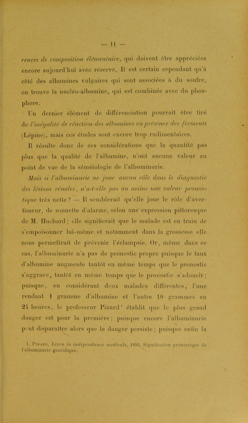 rences de composition cUmenlaire, qui doivent 6tre appreci4es encore aujonrd’hui avec reserv(i. II est certain cependant qn’i\ cute des albnmines vnlgaires qni sont associees a dn sonfre, on trouve la nucleo-albumine, qni est combinee avec du phos- pliore. Un dernier element de differenciation pourrait 6tre tire \ de Vineiialite de rdaclion des albnmines enpresence des ferments (Lepine)., mais ces etudes sont encore trop riidimentaires. 11 resulte done de ces considerations qiie la qnantite pas plus qne la qualite de Talbumine, n’ont aucune valeur an point de vue de la semeiologie de ralbuminiirie. Mais si I’albnminurie ne joue aucun role dans le diagnostic des lesions renales ^ n’a-t-elle pas au nioins une valeur jjronos- tiqne tres nelte? — It semblerait qu’elle joue le rule d’aver- tisseur, de sonnette d’alarme, selon une expression pittoresque de M. Iluchard ; elle signifierait que le inalade est en train de s’einpoisonner lui-in6ine et notamment dans la grossesse elle nous perinettrait de prevenir r^clampsie. Or, menie dans ce cas, ralbuininurie n’a pas de pronostic propre puisque le taux d’albuniine auginente tan tot en meine temps que le pronostic - s’aggrave, tantot en meme temps que le pronostic s’adoucit; puisque, en considerant deux malades ditferentes, Tune rendant 1 gramme d’albumine et I’antre 10 grammes en 2i heurcs, Ic professeur Pinard' etablit que le plus grand danger est pour la premiere; puis(pie encore ralbuininurie pent dis])araitre alors que le danger persiste; puisipie enfin la 1. Pinard, Le<^nn in independance medicale, 1890. Sigaillcalion pi'onosUqiie de I'albuminuric gravidique.
