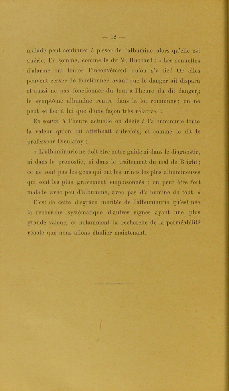 |9 nialade pent continuer A, pisser de Talbumine alors qu’elle est g'uerie. En somine, coinine le dit M., Ilnchard : « Les sonnettes d’alarme out tontes EinconvAnient qii’on s’y fie! Or elles peuvent cesser de fonctionner avant que le danger ait disparii' et aussi ne pas fonctionner du tout A Idieure du dit danger^; le symptdme albuinine rentre dans la loi commune; on ne peut sc tier A lui que d’une facon trAs relative. » E.\ SOMME, A rheure actuelle on dAnie A ralbuminurie toute la valeur qu’on lui attribuait autrefois, et comme le dit le professeur Diculafoy ; « L’albuminuric ne doit etre notre guide ni dans le diagnostic, ni dans le pronostic, ni dans le traitcment du mal de Bright; cc ne sont pas les gens <pii out les urines les plus albumineuses (]ui sont les plus gravemcnt empoisonuAs : on peut Atre fort inalade avcc pen d’albumine, avec pas d'albumine du tout. » (Vest de cetto disgrAce inAritAc de ralbuminurie qiEest nAe la recherche systAinati(pie d’autres sigues ayant une plus grande valeur, et notaminent la recherche de la permAabilitA rAnale que nous allons Atudicr maintenaut. f