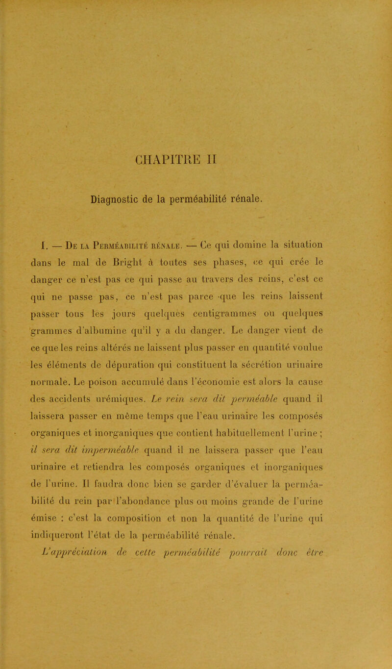 GHAPITRE II Diagnostic de la permdabilite rdnale. I, — De LA Permeabilite renale, — Ce qui clomine la situation clans le mal de Bright ti toutes ses phases, ee c[ui cree le danger ce n’est pas ce qui passe au travers des reins, c’est ce qui ne passe pas, ce n’est pas parce -cpie les reins laissent passer tons les jours cjuelques centigrammes ou c|uelques grammes d’albumine cpi’il y a du danger. Le danger vient de ce que les reins alteres ne laissent plus passer en cjuantite voulue les elements de depuration cpii constituent la secretion urinaire normale. Le poison accumule dans I’economie est alors la cause des accidents nremicj[ues. Le rein aera dit permeable cjuancl il laissera passer en m6me temps rjue I’eau urinaire les composes organiques et inorganicjues que contient habituellement I’urine ; il sera dit impermeable cpiand il ne laissera passer c[ue I’eau urinaire et retiendra les composes organic[ues et inorganiques de I’urine. 11 faudra done bicn se garder d’evaluer la permea- bility du rein par Tabondance plus ou moins grande de Purine ymise : c’est la composition et non la quantity de Purine qui indiqueront Pytat de la permyability i-ynale, L’appreeialion de celte permeabilite pourrait done etre