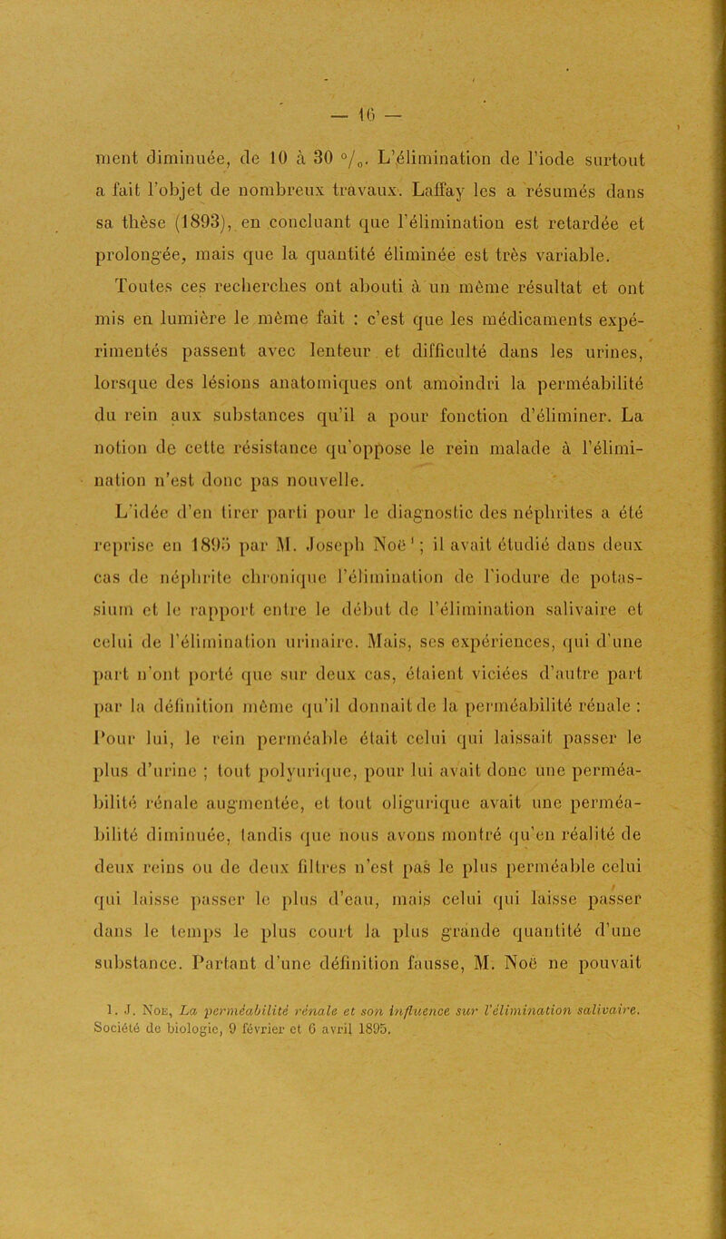 ment diminiiee, de 10 a 30 °jL’elimination cle Tiode snrtout a fait I’objet de nombreiix travaux. Laffay Ics a resumes dans sa these (1893), en concluant qiie I’^limination est retard6e et prolongee, mais que la quantity 41imin4e est tr^s variable. Toutes ces recherclies out abouti k im m6me resultat et ont mis en lumiere le inline fait ; c’est que les medicaments expe- rimentes passent avec lenteur et difficulte dans les urines, lorsque des lesions anatomiques ont amoindri la perm^abilite du rein aux substances qu’il a pour fonction d’eliminer. La notion de celte resistance qu’oppose le rein malade a Felimi- nation n’est done pas nouvelle. L’id6c d’en lircr parti pour le diagnostic des nephrites a 6te reprise en 1895 par M. Joseph Noe'; il avait 5tudie dans deux cas do nephrite chronicpic relimination de I'iodure de potas- sium et le rapport entre le debut de I’elimination salivaire ct celui de relimination urinairc. Mais, scs experiences, qui d’une part n’ont ported que sur deux cas, etaient viciees d’autre part par la deiinition illume qu’il donnaitdc la permeabilite r(5uale : Lour lui, le rein permeable 6tait celui qui laissait passer le plus d’urine ; tout polyuriejue, pour lui avait done une permea- bilite renale augmentee, et tout oliguriquc avait une permea- bility diminuee, landis que nous avons montre qu’en realite de deux reins ou de deux fibres n’est pas Ic plus permyable celui / qui laisse passer le plus d’eau, mais celui qui laisse passer dans le temps le plus court la plus grande quantity d’une substance. Partant d’une dyfinition fausse, M. Noe ne pouvait 1. J. Noe, La permSabilite renale et son influence sur I’elimination salivaire.