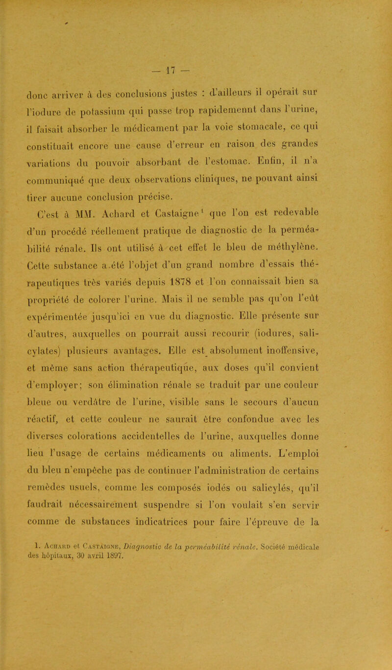 — n clone aiTiver cl cles conclusions jiistes : d’ailleurs il operait sur I’ioclure cle polassinni cpii passe tcop rapicleniennt clans 1 urine, il faisait absorber le mc^dicament par la voie stoniacale, ce c[ui constituait encore une cause d’erreur en raison cles grandes variations clu pouvoir absorbant de I’estoniae. Lntin, il n a coinmunicjue cjue deux observations clinic|ues, ne pouvant ainsi tirer aucune conclusion precise. C’est c\ MH. Acbarcl et Castaig-ne* que Ton est redevable d’un precede reellenient pratic[ue de diagnostic de la permea- bilite renale. Ils out utilise k cet effet le bleu de methylene. Cette substance a.et6 I’objet d’un grand nombre d’essais the- rapeuticjues tr6s varies depuis 1878 et Ton connaissait bien sa propriete cle colorer Turine. Mais il ne semble pas cpi’on I’eut experiinentee juscpi’ici en vue du diagnostic. Elle presente sur d’autres, auxquelles on pourrait aussi recourir (iodures, sali- cylates) plusieurs avantages, Elle est_ absolument inoffensive, et m6me sans action therapeutique, aux closes qu’il convient d’employer; son elimination renale se traduit par une couleur bleue on verdcUre cle I’urine, visible sans le secours d’aucun reactif, et cette couleur ne saurait 6tre confondue avec les cliverses colorations acciclentelles de I’urine, auxcjuelles donne lieu I’usage cle certains medicaments ou aliments, L’emploi clu bleu n’cmp6cbe pas cle continuer I’aclministration de certains remecles usuels, comme les composes iodes ou salicyles, cju’il faudrait n6cessairement suspendre si Ton voulait s’en servir comme de substances inclicatrices pour faire I’^preuve cle la 1. Achard et Castaigne, Diagnostic de la permeabilite rdnale. Soci6le m4dicale cles hopitaux, 30 avril 1807.