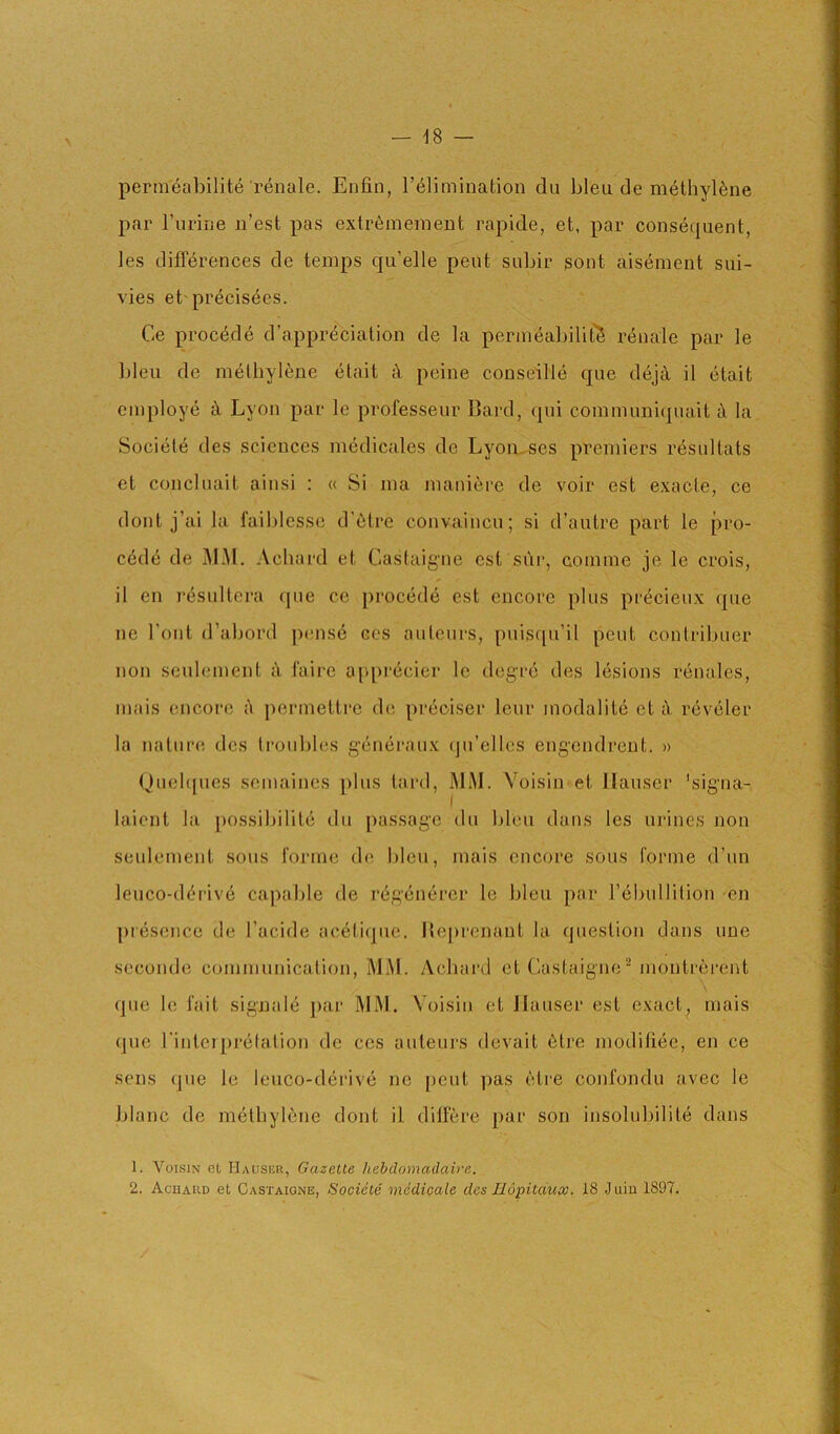 permeabilite renale. Enfin, I’^limination du bleu de m6thyl6ne par I’liririe ii’est pas exlr6mement rapide, et, par consequent, les differences de temps qu’elle pent subir sont aisement sui- vies et'precisees. Ce precede d’appreciation de la permeabilit'S renale par le bleu de methylene etait k peine conseille que dejtl il etait employe Lyon par le professeur Bard, qui communiquait k la Societe des sciences medicales de Lyomses premiers r^snltats et concluait ainsi : « Si ma maniere de voir est exacte, ce dont j’ai la faiblesse d'etre convaincu; si d’autre part le pre- cede de jMM. Achard et Castaigne est siir, comme je le crois, il on rdsultera qiie ce proced6 est encore plus pi'^cieux que ne I’ont d’abord p(ms6 ces auteurs, puisqu’il pent contribiier non seubnnent A faire appriicier le degre des lesions renales, mais encore permettre dc; preciser leur modalite et tV reveler la nature des troubles generaux (jn’elles engendreut. » Quel(|ues semaines plus tard, MM. Yoisin et Hauser 'signa- laicnt la possibilite du passage du bleu dans les urines non seulement sous tonne de bleu, mais encore sous forme d’un leuco-d(irive capable de regenerer le bleu par rebullition en ])iesence de I’acide acetiqiie. Beprenaut la question dans une seconde communication, MM. Achard et Castaigne^ moutrerent que le fait signale par MM. Yoisin et Hauser est exact, mais que I'inteiprelation de ces auteui'S devait 6tre modifi.ee, en ce sens que le leuco-derive ne pent ]jas etre confondu avec le blanc de methylene dont il differe par son insoluhilite dans 1. V01.SIN et Hausbr, Gazette hebdomadaire.