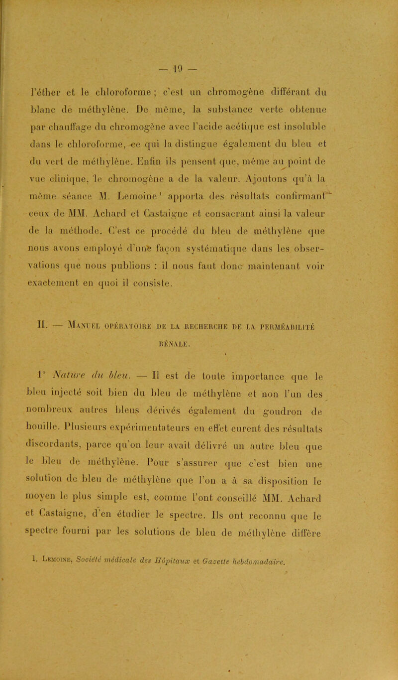 I’eHier et le chloroforme ; c’cst iin chromog'^ne clifF<^rant dii blanc cle iiK^thylene. De ni6me, la substance verte obtenue par chauirag’e dii cliromog’(^ne avec I’acide acelique est insolulde dans le chloroforme, <;e qui la distingue egalernent du bleu et du vert de methylene. Ihifin ils pensent que, ineine au point de vue clinique, le cbroinogfene a de la valeur. Ajoutons qu’i la ineine seance 31. Leinoine' apporta des resultats confirmant*^ ceu.v de M3J. Achard et Castaigne et consacrant ainsi la valeur de la methode. C’est ce precede du bleu de methylene que nous avons employe d’unlB facon systematiipie dans les ol)ser- vatious que nous publions ; il nous faut done' maintenaut voir exactement en quoi il consiste. n. — 3I.\NI;KL OPERATOIRE DE LA RECHERCHE DE LA PERMEABILITE REXALE. 1 Nature du bleu. — Il est de toute importance que le bleu injecte soit bien du bleu de methylene et non Tun des nombreux aulres bleus derives egalenient du goudron de houille. Plusieurs experimentateurs en effet eurent des resultats discordants, parce qu’on leur avait delivi*e un autre bleu que le bleu de methylene. Pour s’assurer que c’est bien une solution de bleu de methylene que I on a cY sa disposition le moyen le plus simple est, comme font conseille M3I. Achard et (^astaigne, d en etudier le spectre. Ils out reconnu que le spectre fourni par les solutions de bleu de inelhylerie dilT6re 1. Lemoi.ne, Saddle medicale des Ilopitaux et Gazelle hebdomadaire.