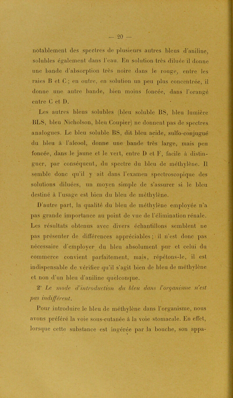 notablement cles spectres de plusieurs aiitres bleus d’aniliue, solubles egalcnient clans I’eau. En solution tr^s cUluee il donne line bande d’absorption tr^s noire dans le rouge^ entre les raies B et C ; en outre, en solution un pen plus concentree, il donne une autre bande, bien moins fonc^e, dans I’orange entre C et D. • Les autres bleus solubles (bleu soluble BS, bleu luiniere BLS, bleu Nicholson, bleu Coupier) ne donnent pas de spectres analogues. Le bleu soluble BS, dit bleu acide, sulfo-conjugue du bleu ;Y I’alcool, donne une bande tr6s large, inais pen foncee, dans le janne et le vert, entre 1) et F, facile distin- gucr, par cons^cpicnt, du spectre du bleu de methylene. Il semble done (ju’il y ait dans Texainen speclroscopique des solutions diluecs, nn nioyen simple de s’assurer si le bleu destind Tusage est bien du bleu de m(itliylene. D’autre part, la (pialite du bleu de methylene employee n’a pas grande inipoi-tance an point de vue de relimination renale. Les i'(isultats obtenus avec divers echantillons scmblent ne pas presenter de dillerences appreciables ; ^ il n’est done pas inicessairc d’einployei’ du bleu absolunient pur et celui du cominei’ce convient parfaiteinent, mais, repetons-le, il est indispensable de verifier (pi’il s’agit bien de bleu de methylene et non d’un bleu d’auiline quelconque. 2 moth d’introduclio)i du bleu dans Vorganisme n'est pas indifferent. Pour introduire le bleu de methylene dans I’organisme, nous avons pr6fer6 la voie sous-cutan6e h la voie stomacale. En effet, lorscjue cette substance est ingeree par la bouclie, son appa-