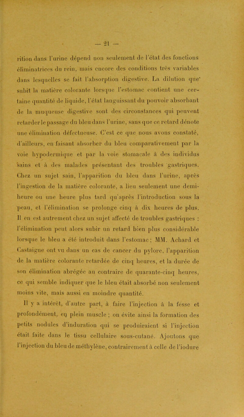 — ^21 — rition dans I’ln'ine cl(^pend non scnlenient de I’etat des fonctlons eliminatricos du rein, inais encore des conditions tres variables dans Icsqnclles se fait [’absorption digestive. La dilution qiie* sul)it la niatiere colorante lorsqne I’estomac contient one cer- taine quantite de liqnide, I’etat laugnissant dii poiivoir absorbant de la nuiqueiise digestive sont dcs circonstances qui peuvent retarder le passage dn bleu dans I’urine, sans que ce retard denote une elimination ddifectueuse. C’est ce que nous avons constate, d’ailleurs, en faisant absorber du bleu comparativement par la voie hypodermiqne et par la voie stomacale c\ des individus sains et a des malades preseutant des troubles gastri(|ues. Chez un sujet sain, I’apparition du bleu dans I’lirine, aprt^s I’ingestion de la mati^re colorante, a lieu seulement une demi- heure ou une heure pins tard qu’apres I’introduction sous la peau, et relimination se prolouge cinq £t dix heures de plus. II en est autrement chez un sujet affects de troubles gastriques : relimination pent alors subir un retard bien plus considerable I lorsqne le bleu a ete introduit dans I’estomac; MM. Achard et Castaigne ont vu dans un cas de cancer du pylore, I’apparition de la niatiere colorante retardee de cinq heures, et la dur^e de son elimination abr4gee an contraire de quarante-cinq heures, ce qui senible indiquer que le bleu etait absorbe non seulement moins vite, mais aussi en moindre quantite. II y a int6i‘(^t, d’autre part, d faire I’injection la fesse et profondement, ey plein muscle ; on 6vite ainsi la formation des petits nodules d’induratiou qui se produiraient si I’injection 6tait faitc dans le tissu cellulaire sous-cutane. Ajoutons que 1 injection du bleu de methylene, contrairement A celle de I’iodure