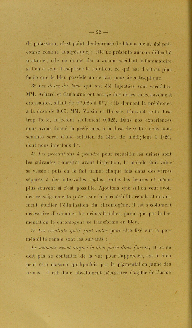 cle potassium, n’est point douloureuse (le bleu a imbue 6te pr4- couise comme analg’esiipie) ; elle be presente aucune difficnUb pratique ; elle ne donne lieu A aucun accident inllaininatoire si Ton a soiu d’ascptiser la solution, ce qui est d’autant plus facile que le bleu possede nn certain pouvdir antiseplique. 3° Los doses dn bleu ([ui ont Ate injectees sont variables. MM. Acliard et Castaigne ont essaye des doses succcssiveinent croissantes, allant de 0‘’''',02o A 1 ; ils donnent la preference A la dose de 0,0'). MM. Voisin ct Hauser, trouvant cette dose ti’op forte, injectent seulemcnt 0,02i). Dans nos experiences V nous avons donne la ])refercnce A la dose de 0,05 ; nous nous soinines servi d’une solution de bleu de inAthykbie A 1/20, dont nous injcctons l‘'“. 'i Lcs jyrecaulions a premlro pour recucillir les urines sont les suivanics : aussitot avant I’injection, le malade doit vider' sa vessie ; puis on le fait nriner chaque fois dans des verres sApares A des intervalles rAglAs, toutes Ics lienrcs ct inAine plus souvent si c’esl possible. Ajoutons que si Ton vent avoir des renseigneinents prAcis sur la ])erinAabilitA rAnale et notain- nicnt Atudier rAliinination du chroinog-Ane, il est absolument nAcessairc d’examiner les urines fraiclies, pai'ce (juc par la, fer- mentation le cbromog'Anc se Iransforme en bleu. 5“ Les resnhals (ju'il faul noler pour etre iixA sur la per- inAabilitA rAnale sont lcs suivants : Le moment exact auquel le bleu j>asse dans I’urine, et on ne doit pas se contenter de la vue pour I’apprAcier, car le bleu pent Atre masquA quelquefois par la pigmentation jaune des urines ; il est done absolument nAcessairc cragiter de I’lirine k