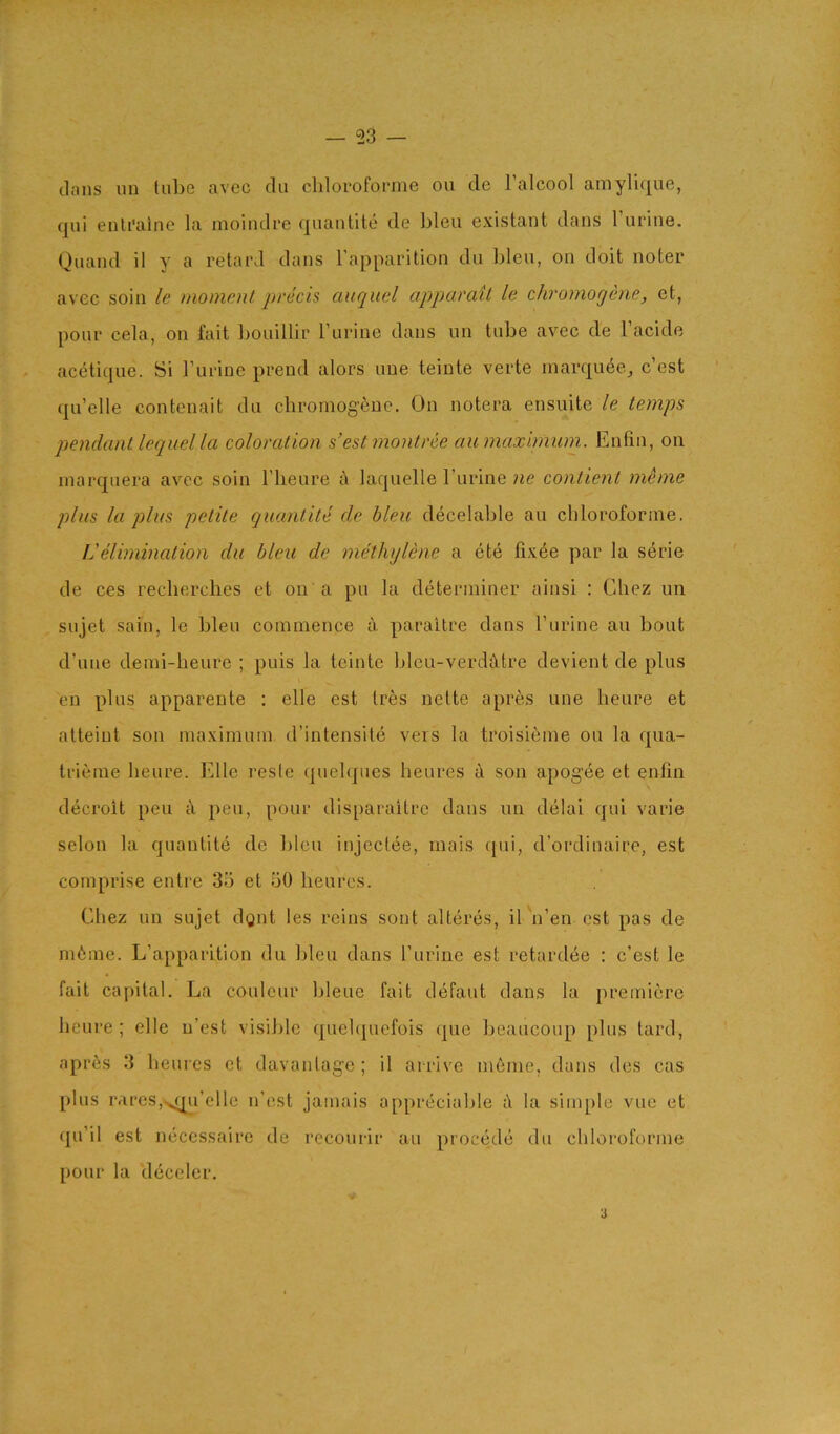 (Ians im lulie avec tin cliloroforine on de I’alcool amylique, (|ui enli’aine la moindre (jiiantite de Lieu existant dans 1 urine. Quand il y a retard dans I'apparition du Lieu, on doit noter avec soil! le moment prech auquel apparait le chromogene, et, pour cela, on fait Louillir I’lirine dans un tuLe avec de I’acide acetique. Si I’urine prend alors une teinte verte marquee, c’est quelle contenait du chromogeue. On notera ensuite le temps pendant lequel la coloration s'est montrce aumaxlmum. Enfin, on inarquera avec soin I’lieure a laquelle I’lirine ne contient meme plus la q)lus petite quaiitite de bleu decelaLle au cliloroforine. Velimination du bleu de methylene a ete fix6e par la serie de ces reclierches et on a pu la determiner ainsi : Chez un sujet sain, le Lieu commence a paraitre dans rurine au Lout d’une demi-heure ; puis la teinte Lleu-verdiltre devient de plus eu plus apparente : elle est Ires nelte apres une lieure et alteint son maximum d’intensitii vers la troisieme ou la qua- trieme lieure. lillle resle (piehpies heures a son apogee et enfin decroit pen t\ pen, pour disparailrc dans un delai (jui varie selon la quantite de Lieu injectee, mais cjui, d’ordinaire, est comprise entre 35 et 50 heures. Chez un sujet dgnt les reins sont alteres, il 'n’en est pas de m6me. L’apparition du Lieu dans I’liriue est retardee : c’est le fait cajiilal. La couleur Lleue fait defaut dans la premiere lieure; elle u’est visiLle (j[ue1quefois (|ue Leaucoup plus lard, apr6s 3 heures et davanlage ; il arrive meme, dans des cas plus rares,^^^i’elle ii’est jamais appriiciahle i\ la simple vue et qu’il est micessaire de recourir au procmdii du cliloroforine pour la d(jceler.