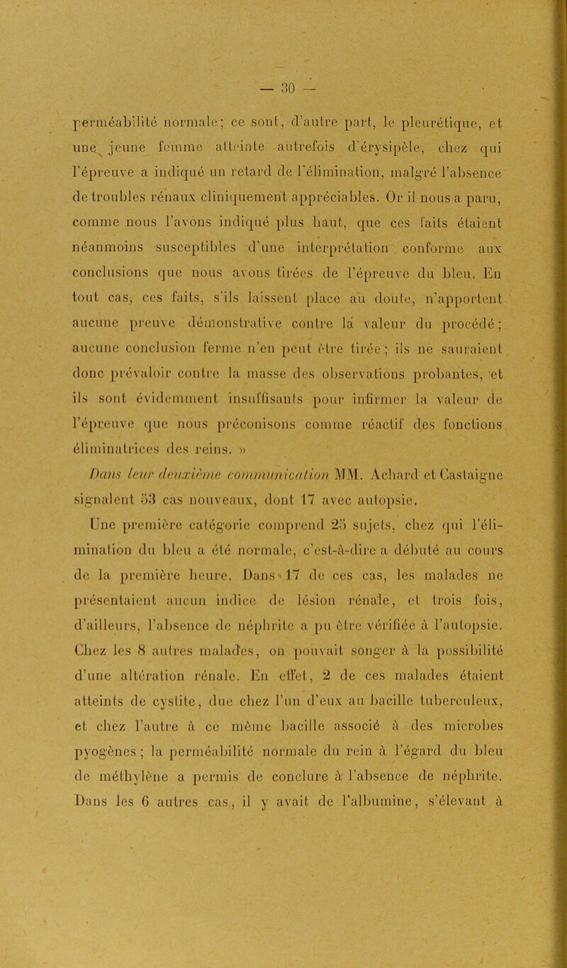 permeabilile normalc; ce sont, cl’autL’e part, le pleiiretique, et iiue^ jeune femme atteinte autrefois d'^rysipele, cliez; qui I’epreuve a indique un retard de I'elimination, malg’re I’abseDce de troubles renaux clmi(|uement appreciables. Or il nous a paru, comme nous J’avons indique plus bant, que cos fails (^talent neanmoins susceptibles d’une interpretation conforme aux conclusions que nous avons tirees de I’epreuve dii bleu. En tout cas, ces fails, s’ils laissent place au doute, n’apportent aucune preuve demonstrative conlre la valeur du precede; aucune conclusion ferine n’en pent etre tiree; ils ne sauraient done prevaloir contre la masse des observations probantes, ‘et ils soiit evidemment insuftisanis pour infirmer la valeur de repreiive que nous preconisons comme reaclif des fonctions 61iminatriccs des reins. » Dans IcH!' drjixirmc comminiication j\IM. yVehard et Caslaigne signalcnl ;')3 cas nouveaux, dont 17 avec aulopsie, Une premiere categoric comprend 25 sujels, chez (]ui l’61i- mination du bleu a etc normale, c’est-iVdirc a debute au cours de la premiere heure. Dans -17 de ces cas, les malades ne presenlaient aucun indice de lesion renale, et trois fois, d’ailleurs, Tabsence de nephrite a [ui 6tre verifiec a I’autopsie. Chez les 8 aidres malades, on pouvait songcr iX la possibilite d’une alteration renale. Eu effet, 2 de ces malades 6taient atteints de cyslile, due cliez run d’eux au bacille tuberculeux, et cliez I’autre iX ce ni6me bacille associ6 tX des microbes pyogenes ; la permeabilite normale du rein <X I’egard du bleu de methylene a permis de conclure iX I’absence de nephrite. Dans les 6 autres cas, il y avail de ralbumine, s’elevant iX