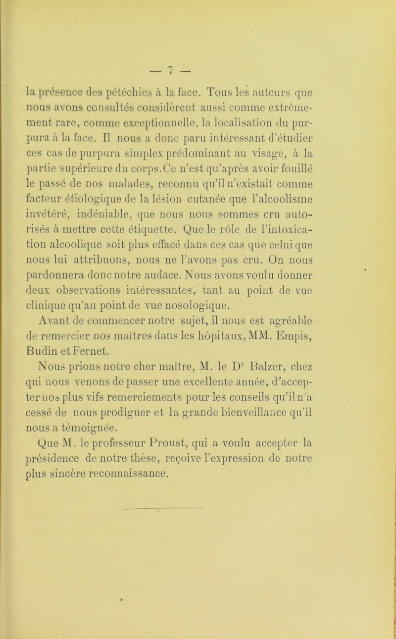 la présence des pétéchies à la face. Tous les auteurs que nous avons consultés considèrent aussi comme extrême- ment rare, comme exceptionnelle, la localisation du pur- pura à la face. Il nous a donc paru intéressant d’étudier ces cas de purpura simplex prédominant au visage, à la partie supérieure du corps.Ce n’est qu’après avoir fouillé le passé de nos malades, reconnu qu’il n’existait comme facteur étiologique de la lésion cutanée que l’alcoolisme invétéré, indéniable, que nous nous sommes cru auto- risés à mettre cette étiquette. Que le rôle de l’intoxica- tion alcoolique soit plus effacé dans ces cas que celui que nous lui attribuons, nous ne l’avons pas cru. On nous pardonnera donc notre audace. Nous avons voulu donner deux observations intéressantes, tant au point de vue clinique qu’au point de vue nosologique. Avant de commencer notre sujet, il nous est agréable de remercier nos maîtres dans les hôpitaux, MM. Empis, Budin etFernet. Nous prions notre cher maître, M. le Dr Balzer, chez qui nous venons de passer une excellente année, d'accep- ter noo plus vifs remerciements pour les conseils qu’il n’a cessé de nous prodiguer et la grande bienveillance qu’il nous a témoignée. Que M. le professeur Proust, qui a voulu accepter la présidence de notre thèse, reçoive l’expression de notre plus sincère reconnaissance.