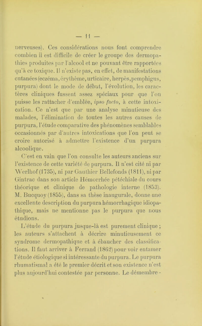 nerveuses). Ces considérations nous font comprendre combien ii est difficile de créer le groupe des dermopa- 11 lies produites par l’alcool et ne pouvant être rapportées qu’à ce toxique. Il n’existe pas, en effet, de manifestations cutanées (eczéma, érythème, urticaire, herpès,pemphigus, purpura) dont le mode de début, l’évolution, les carac- tères cliniques fussent assez spéciaux pour que l’on puisse les rattacher d’emblée, ipso facto, à cette intoxi- cation. Ce n’est que par une analyse minutieuse des malades, l’élimination de toutes les autres causes de purpura, l’étude comparative des phénomènes semblables occasionnés par d’autres intoxications que l'on peut se croire autorisé à admettre l’existence d’un purpura alcoolique. C’est en vain que l’on consulte les auteurs anciens sur l’existence de cette variété de purpura. Il n’est cité ni par àYerlhof (1735), ni par Gauthier Bellefonds (1811), ni par Gintrac dans son article Hémorrhée pétéchiale du cours théorique et clinique de pathologie interne (1853). M. Bucquoy (1855), dans sa thèse inaugurale, donne une excellente description du purpura hémorrhagique idiopa- thique, mais ne mentionne pas le purpura que nous étudions. L’étude du purpura jusque-là est purement clinique ; les auteurs s’attachent à décrire minutieusement ce syndrome dermopathique et à ébaucher des classifica- tions. Il faut arriver à Ferrand (1862) pour voir entamer l’étude étiologique si intéressante du purpura. Le purpura rhumatismal a été le premier décrit et son existence n’est plus aujourd’hui contestée par personne. Le démembre-