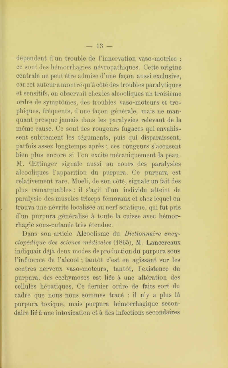 dépendent d’un trouble de l’innervation vaso-motrice : ce sont des hémorrhagies névropathiques. Cette origine centrale ne peut être admise d’une façon aussi exclusive, car cet auteur a montré qu’à côté des troubles paralytiques et sensitifs, on observait chez les alcooliques un troisième ordre de symptômes, des troubles vaso-moteurs et tro- phiques, fréquents, d’une façon générale, mais 11e man- quant presque jamais dans les paralysies relevant de la même cause. Ce sont des rougeurs fugaces qui envahis- sent subitement les téguments, puis qui disparaissent, parfois assez longtemps après ; ces rougeurs s’accusent bien plus encore si l’on excite mécaniquement la peau. M. Œttinger signale aussi au cours des paralysies alcooliques l’apparition du purpura. Ce purpura est relativement rare. Moeli, de son côté, signale un fait des plus remarquables : il s’agit d’un individu atteint de paralysie des muscles triceps fémoraux et chez lequel on trouva une névrite localisée au nerf sciatique, qui fut pris d’un purpura généralisé à toute la cuisse avec hémor- rhagie sous-cutanée très étendue. Dans son article Alcoolisme du Dictionnaire ency> clopédique des scieries médicales (1865), M. Lancereaux indiquait déjà deux modes de production du purpura sous l’induence de l’alcool ; tantôt c’est en agissant sur les centres nerveux vaso-moteurs, tantôt, l’existence du purpura, des ecchymoses est liée à une altération des cellules hépatiques. Ce dernier ordre de faits sort du cadre que nous nous sommes tracé : il n’y a plus là purpura toxique, mais purpura hémorrhagique secon- daire lié à une intoxication et à des infections secondaires