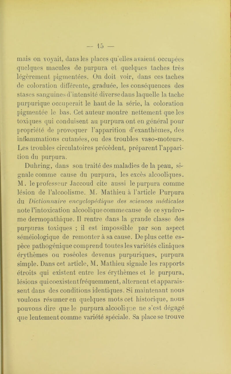 mais on voyait, dans les places quelles avaient occupées quelques macules de purpura et quelques taches très légèrement pigmentées. On doit voir, dans ces taches de coloration différente, graduée, les conséquences des stases sanguines d’intensité diverse dans laquelle la tache purpurique occuperait le haut de la série, la coloration pigmentée le bas. Cet auteur montre nettement que les toxiques qui conduisent au purpura ont en général pour propriété de provoquer l’apparition d’exanthèmes, des inflammations cutanées, ou des troubles vaso-moteurs. Les troubles circulatoires précèdent, préparent l’appari- tion du purpura. Duhring, dans son traité des maladies de la peau, si- gnale comme cause du purpura, les excès alcooliques. M. le professeur Jaccoud cite aussi le purpura comme lésion de l’alcoolisme. M. Mathieu à l’article Purpura du Dictionnaire encyclopédique des sciences médicales note l’intoxication alcoolique comme cause de ce syndro- me dermopathique. Il rentre dans la grande classe des purpuras toxiques ; il est impossible par son aspect séméiologique de remonter à sa cause. De plus cette es- pèce pathogénique comprend toutes les variétés cliniques érythèmes ou roséoles devenus purpuriques, purpura simple. Dans cet article, M. Mathieu signale les rapports étroits qui existent entre les érythèmes et le purpura, lésions qui coexistent fréquemment, alternent et apparais- sent dans des conditions identiques. Si maintenant nous voulons résumer en quelques mots cet historique, nous pouvons dire que le purpura alcoolique ne s’est dégagé que lentement comme variété spéciale. Sa place se trouve