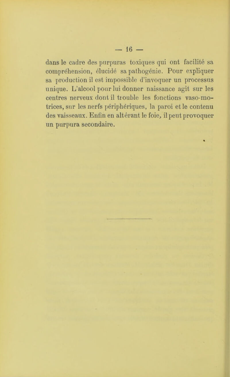 dans le cadre des purpuras toxiques qui ont facilité sa compréhension, élucidé sa pathogénie. Pour expliquer sa production il est impossible d’invoquer un processus unique. L’alcool pour lui donner naissance agit sur les centres nerveux dont il tiouble les fonctions vaso-mo- trices, sur les nerfs périphériques, la paroi et le contenu des vaisseaux. Enfin en altérant le foie,, il peut provoquer un purpura secondaire. %