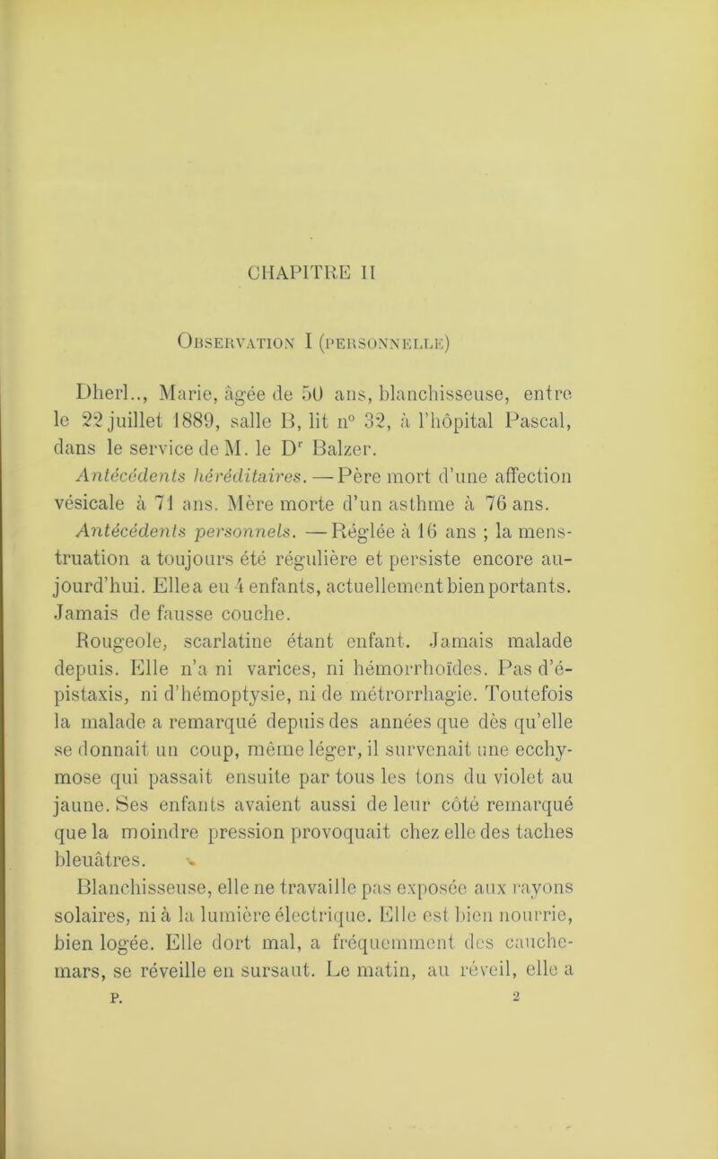 CHAPITRE II Observation I (personnelle) Dherl.., Marie, âgée de 50 ans, blanchisseuse, entre le 22 juillet 1889, salle B, lit n° 32, à l’hôpital Pascal, dans le service de M. le Dr Balzer. Antécédents héréditaires. — Père mort d’une affection vésicale à 71 ans. Mère morte d’un asthme à 76 ans. Antécédents personnels. —Réglée à 16 ans ; la mens- truation a toujours été régulière et persiste encore au- jourd’hui. Elle a eu 4 enfants, actuellement bien portants. Jamais de fausse couche. Rougeole, scarlatine étant enfant. Jamais malade depuis. Elle n’a ni varices, ni hémorrhoïdes. Pas d’é- pistaxis, ni d’hémoptysie, ni de métrorrhagie. Toutefois la malade a remarqué depuis des années que dès qu’elle se donnait un coup, même léger, il survenait une ecchy- mose qui passait ensuite par tous les tons du violet au jaune. Ses enfants avaient aussi de leur côté remarqué que la moindre pression provoquait chez elle des taches bleuâtres. Blanchisseuse, elle ne travaille pas exposée aux rayons solaires, nia la lumière électrique. Elle est bien nourrie, bien logée. Elle dort mal, a fréquemment des cauche- mars, se réveille en sursaut. Le matin, au réveil, elle a p. 2