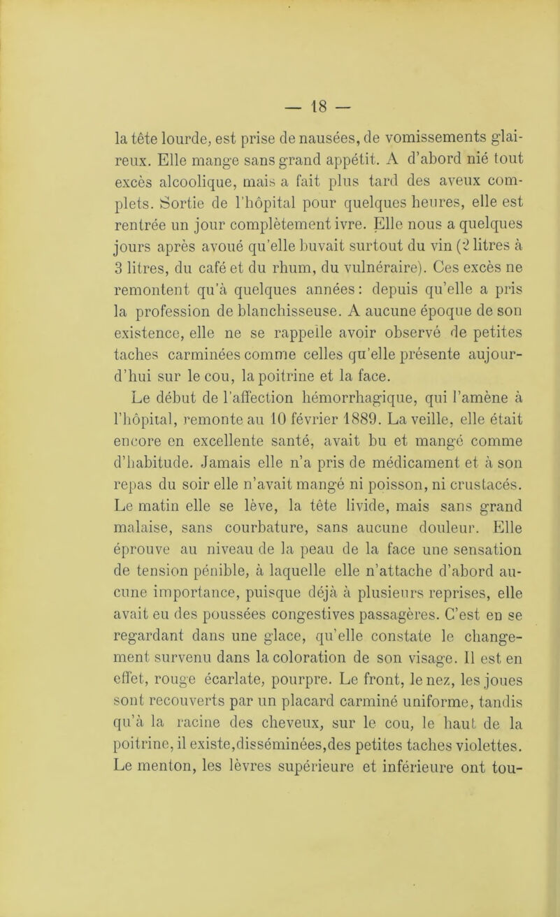 la tête lourde, est prise de nausées, de vomissements glai- reux. Elle mange sans grand appétit. A d’abord nié tout excès alcoolique, mais a fait plus tard des aveux com- plets. Sortie de l’hôpital pour quelques heures, elle est rentrée un jour complètement ivre. Elle nous a quelques jours après avoué quelle buvait surtout du vin (*2 litres à 3 litres, du café et du rhum, du vulnéraire). Ces excès ne remontent qu’à quelques années : depuis qu’elle a pris la profession de blanchisseuse. A aucune époque de son existence, elle ne se rappelle avoir observé de petites taches carminées comme celles qu’elle présente aujour- d’hui sur le cou, la poitrine et la face. Le début de l’affection hémorrhagique, qui l’amène à l’hôpital, remonte au 10 février 1889. La veille, elle était encore en excellente santé, avait bu et mangé comme d’habitude. Jamais elle n’a pris de médicament et à son repas du soir elle n’avait mangé ni poisson, ni crustacés. Le matin elle se lève, la tête livide, mais sans grand malaise, sans courbature, sans aucune douleur. Elle éprouve au niveau de la peau de la face une sensation de tension pénible, à laquelle elle n’attache d’abord au- cune importance, puisque déjà à plusieurs reprises, elle avait eu des poussées congestives passagères. C’est en se regardant dans une glace, qu’elle constate le change- ment survenu dans la coloration de son visage. 11 est en effet, rouge écarlate, pourpre. Le front, le nez, les joues sont recouverts par un placard carminé uniforme, tandis qu’à la racine des cheveux, sur le cou, le haut de la poitrine, il existe,disséminées,des petites taches violettes. Le menton, les lèvres supérieure et inférieure ont tou-