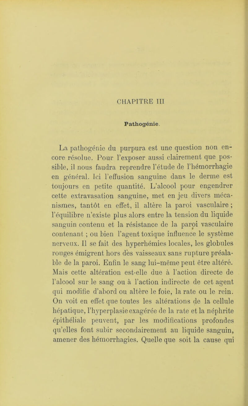 CHAPITRE III Pathogénie. La pathogénie du purpura est une question non en- core résolue. Pour l’exposer aussi clairement que pos- sible, il nous faudra reprendre l’étude de l’hémorrhagie en général. Ici l’effusion sanguine dans le derme est toujours en petite quantité. L’alcool pour engendrer cette extravasation sanguine, met en jeu divers méca- nismes, tantôt en effet, il altère la paroi vasculaire ; l’équilibre n’existe plus alors entre la tension du liquide sanguin contenu et la résistance de la paroi vasculaire contenant ; ou bien l’agent toxique influence le système nerveux. Il se fait des hyperhémies locales, les globules ronges émigrent hors des vaisseaux sans rupture préala- ble de la paroi. Enfin le sang lui-même peut être altéré. Mais cette altération est-elle due à l’action directe de l’alcool sur le sang ou à l’action indirecte de cet agent qui modifie d’abord ou altère le foie, la rate ou le rein. On voit en effet que toutes les altérations de la cellule hépatique, l’hyperplasie exagérée de la rate et la néphrite épithéliale peuvent, par les modifications profondes qu’elles font subir secondairement au liquide sanguin, amener des hémorrhagies. Quelle que soit la cause qui