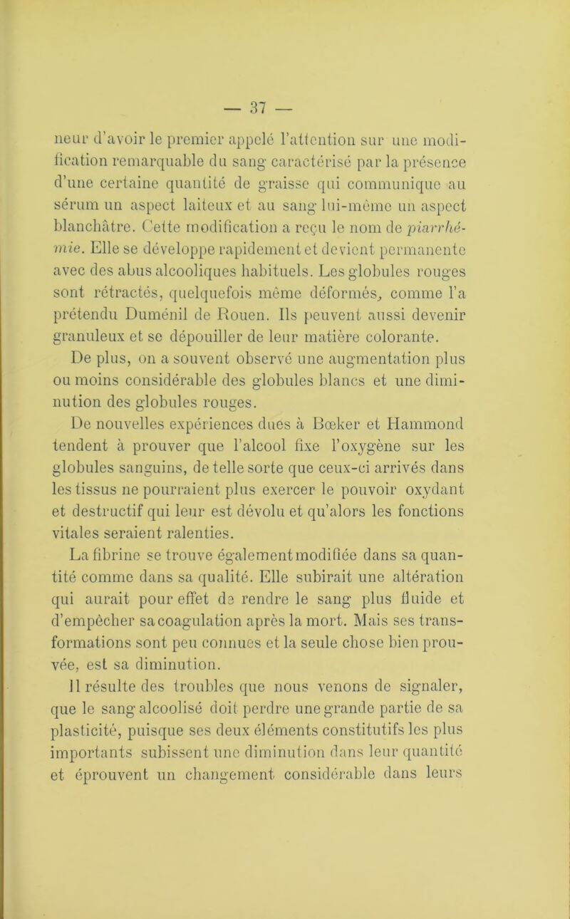 neur d’avoir le premier appelé l’attention sur une modi- fication remarquable du sang caractérisé par la présence d’une certaine quantité de graisse qui communique au sérum un aspect laiteux et au sang lui-même un aspect blanchâtre. Cette modification a reçu le nom de piarrhé- mie. Elle se développe rapidement et devient permanente avec des abus alcooliques habituels. Les globules rouges sont rétractés, quelquefois même déformés, comme l’a prétendu Duménil de Rouen. Ils peuvent aussi devenir granuleux et se dépouiller de leur matière colorante. De plus, on a souvent observé une augmentation plus ou moins considérable des globules blancs et une dimi- nution des globules rouges. De nouvelles expériences dues à Bœker et Hammond tendent à prouver que l’alcool fixe l’oxygène sur les globules sanguins, de telle sorte que ceux-ci arrivés dans les tissus ne pourraient plus exercer le pouvoir oxydant et destructif qui leur est dévolu et qu’alors les fonctions vitales seraient ralenties. La fibrine se trouve également modifiée dans sa quan- tité comme dans sa qualité. Elle subirait une altération qui aurait pour effet de rendre le sang plus fluide et d’empècher sa coagulation après la mort. Mais ses trans- formations sont peu connues et la seule chose bien prou- vée, est sa diminution. 11 résulte des troubles que nous venons de signaler, que le sang alcoolisé doit perdre une grande partie de sa plasticité, puisque ses deux éléments constitutifs les plus importants subissent une diminution dans leur quantité et éprouvent un changement considérable dans leurs