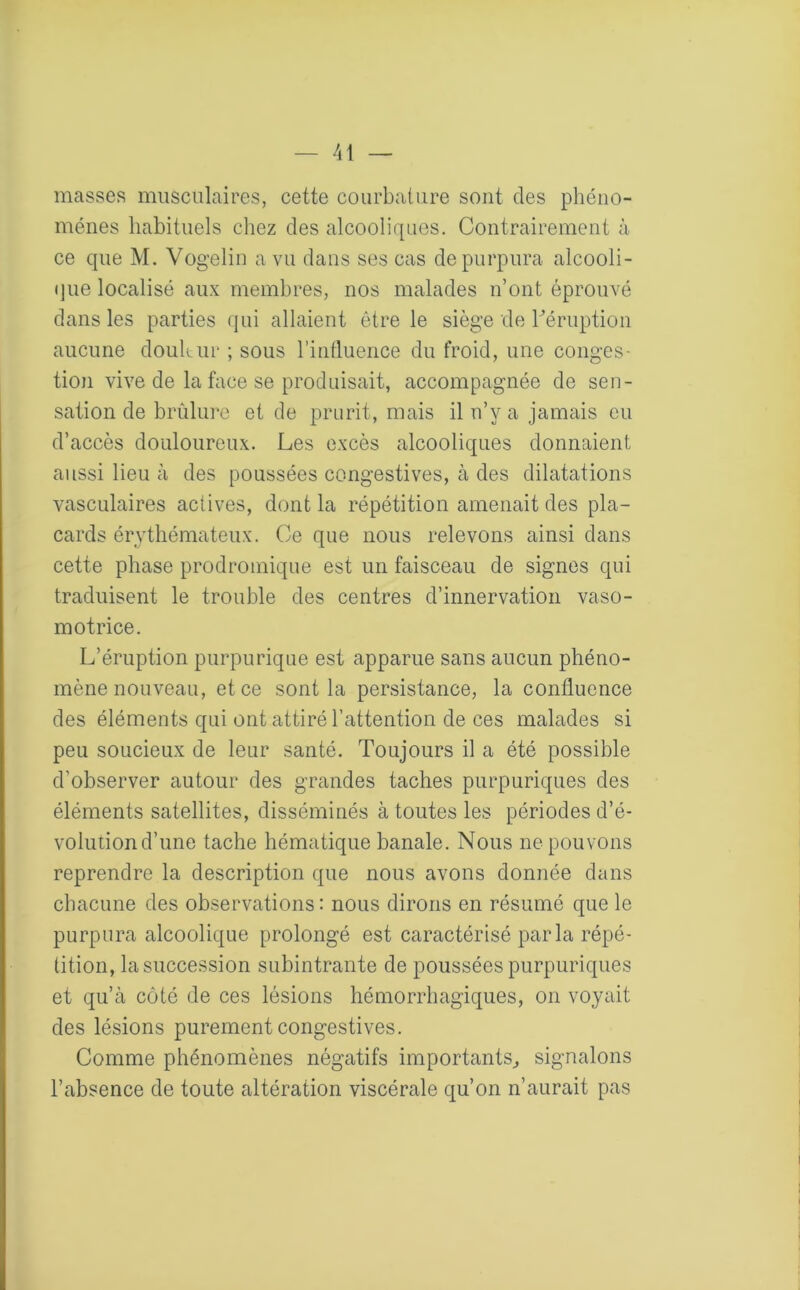 masses musculaires, cette courbature sont des phéno- mènes habituels chez des alcooliques. Contrairement à ce que M. Vogelin a vu dans ses cas de purpura alcooli- que localisé aux membres, nos malades n’ont éprouvé dans les parties qui allaient être le siège de Féruption aucune doultur ; sous l’influence du froid, une conges- tion vive de la face se produisait, accompagnée de sen- sation de brûlure et de prurit, mais il n’y a jamais eu d’accès douloureux. Les excès alcooliques donnaient aussi lieu à des poussées congestives, à des dilatations vasculaires actives, dont la répétition amenait des pla- cards érythémateux. Ce que nous relevons ainsi dans cette phase prodromique est un faisceau de signes qui traduisent le trouble des centres d’innervation vaso- motrice. L’éruption purpurique est apparue sans aucun phéno- mène nouveau, et ce sont la persistance, la confluence des éléments qui ont attiré l’attention de ces malades si peu soucieux de leur santé. Toujours il a été possible d'observer autour des grandes taches purpuriques des éléments satellites, disséminés à toutes les périodes d’é- volution d’une tache hématique banale. Nous ne pouvons reprendre la description que nous avons donnée dans chacune des observations : nous dirons en résumé que le purpura alcoolique prolongé est caractérisé parla répé- tition, la succession subintrante de poussées purpuriques et qu’à côté de ces lésions hémorrhagiques, on voyait des lésions purement congestives. Comme phénomènes négatifs importants, signalons l’absence de toute altération viscérale qu’on n’aurait pas