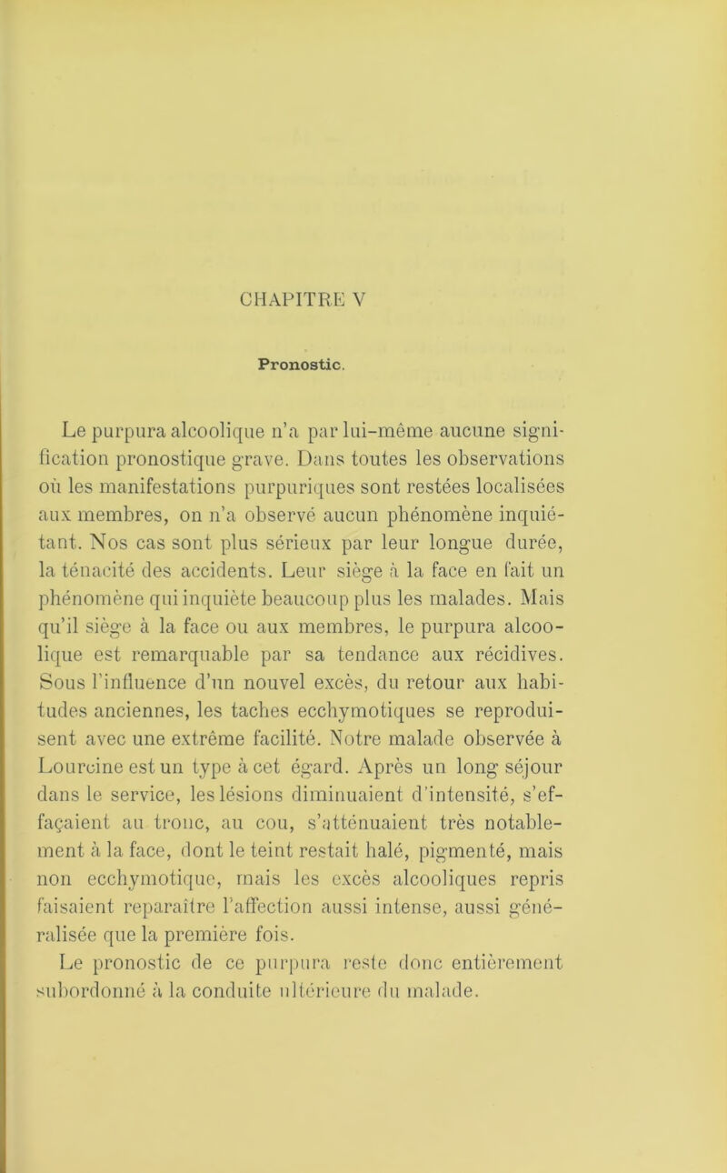 Pronostic. Le purpura alcoolique n’a par lui-même aucune signi- fication pronostique grave. Dans toutes les observations où les manifestations purpuriques sont restées localisées aux membres, on n’a observé aucun phénomène inquié- tant. Nos cas sont plus sérieux par leur longue durée, la ténacité des accidents. Leur siège à la face en fait un phénomène qui inquiète beaucoup plus les malades. Mais qu’il siège à la face ou aux membres, le purpura alcoo- lique est remarquable par sa tendance aux récidives. Sous l’influence d’un nouvel excès, du retour aux habi- tudes anciennes, les taches ecchymotiques se reprodui- sent avec une extrême facilité. Notre malade observée à Lourcine est un type à cet égard. Après un long séjour dans le service, les lésions diminuaient d’intensité, s’ef- façaient au tronc, au cou, s’atténuaient très notable- ment à la face, dont le teint restait halé, pigmenté, mais non ecchymotique, mais les excès alcooliques repris faisaient reparaître l’affection aussi intense, aussi géné- ralisée que la première fois. Le pronostic de ce purpura reste donc entièrement subordonné à la conduite ultérieure du malade.