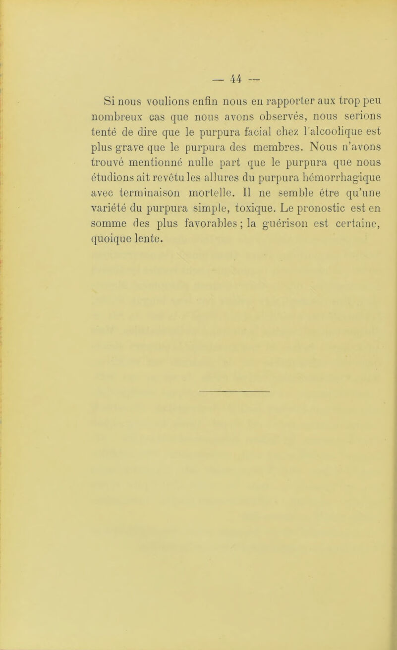 Si nous voulions enfin nous en rapporter aux trop peu nombreux cas que nous avons observés, nous serions tenté de dire que le purpura facial chez l’alcoolique est plus grave que le purpura des membres. Nous n’avons trouvé mentionné nulle part que le purpura que nous étudions ait revêtu les allures du purpura hémorrhagique avec terminaison mortelle. Il ne semble être qu’une variété du purpura simple, toxique. Le pronostic est en somme des plus favorables ; la guérison est certaine, quoique lente.