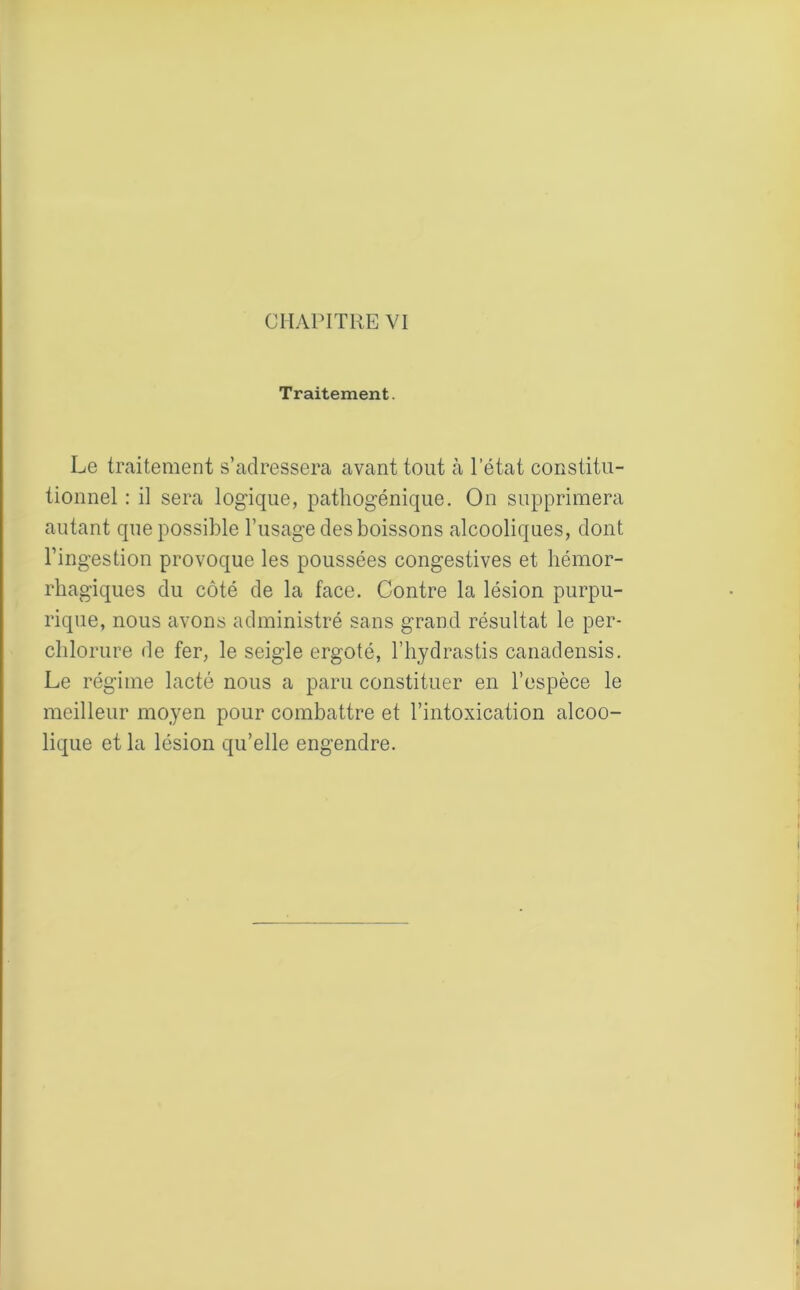 Traitement. Le traitement s’adressera avant tout à l’état constitu- tionnel : il sera logique, pathogénique. On supprimera autant que possible l’usage des boissons alcooliques, dont l’ingestion provoque les poussées congestives et hémor- rhagiques du côté de la face. Contre la lésion purpu- rique, nous avons administré sans grand résultat le per- chlorure de fer, le seigle ergoté, l’hydrastis canadensis. Le régime lacté nous a paru constituer en l’espèce le meilleur moyen pour combattre et l’intoxication alcoo- lique et la lésion qu’elle engendre.