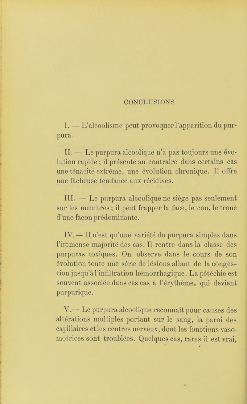 CONCLUSIONS I. — L’alcoolisme peut provoquer l’apparition du pur- pura, II. — Le purpura alcoolique n’a pas toujours une évo- lution rapide ; il présente au contraire dans certains cas une ténacité extrême, une évolution chronique. Il offre une fâcheuse tendance aux récidives. III. — Le purpura alcoolique ne siège pas seulement sur les membres ; il peut frapper la face, le cou, le tronc d’une façon prédominante. IV. — Il n’est qu’une variété du purpura simplex dans l’immense majorité des cas. Il rentre dans la classe des purpuras toxiques. On observe dans le cours de son évolution toute une série de lésions allant de la conges- tion jusqu’à l'infiltration hémorrhagique. La pétéchie est souvent associée dans ces cas à l’érythème, qui devient purpurique. V. — Le purpura alcoolique reconnaît pour causes des altérations multiples portant sur le sang, la paroi des capillaires et les centres nerveux, dont les fonctions vaso- motrices sont troublées. Quelques cas, rares il est vrai,