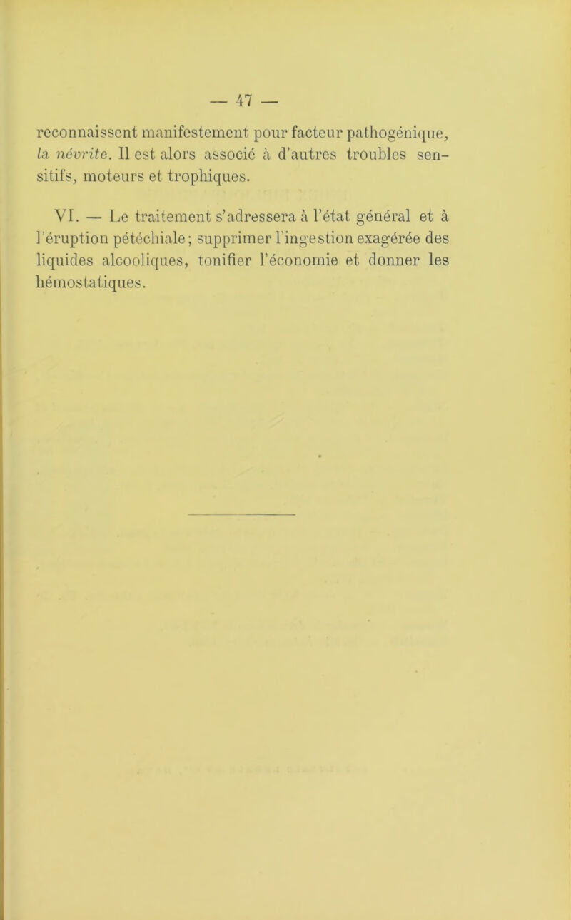 reconnaissent manifestement pour facteur pathogénique, la névrite. Il est alors associé à d’autres troubles sen- sitifs, moteurs et trophiques. VI. — Le traitement s’adressera à l’état général et à l'éruption pétéchiale; supprimer l'ingestion exagérée des liquides alcooliques, tonifier l’économie et donner les hémostatiques.
