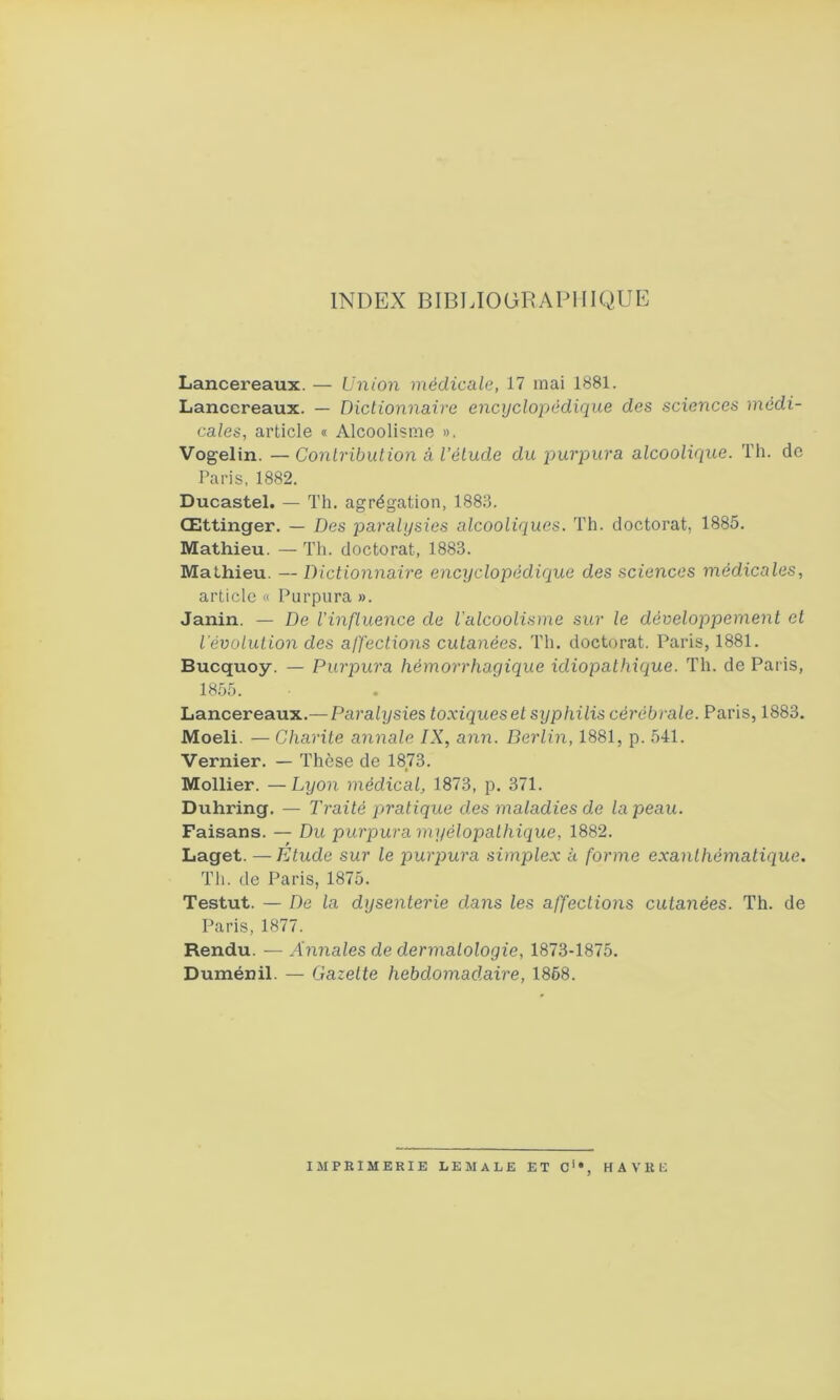INDEX BIBLIOGRAPHIQUE Lancereaux. — Union médicale, 17 mai 1881. Lanccreaux. — Dictionnaire encyclopédique des sciences médi- cales, article « Alcoolisme ». Vogelin. —Contribution à l’étude du purpura alcoolique. Th. de Paris, 1882. Ducastel. — Th. agrégation, 1883. Œttinger. — Des paralysies alcooliques. Th. doctorat, 1885. Mathieu. — Th. doctorat, 1883. Mathieu. — Dictionnaire encyclopédique des sciences médicales, article « Purpura ». Janin. — De l’influence de l’alcoolisme sur le développement et l’évolution des affections cutanées. Th. doctorat. Paris, 1881. Bucquoy. — Purpura hémorrhagique idiopathique. Th. de Paris, 1855. Lancereaux.— Paralysies toxiques et syphilis cérébrale. Paris, 1883. Moeli. — Charité annale IX, ann. Berlin, 1881, p. 541. Vernier. — Thèse de 1873. Mollier. —Lyon médical, 1873, p. 371. Duhring. — Traité pratique des maladies de la peau. Faisans. — Du purpura myélopalhique, 1882. Laget. — Etude sur le purpura simplex h forme exanthématique. Th. de Paris, 1875. Testut. — De la dysenterie dans les affections cutanées. Th. de Paris, 1877. Rendu. — Annales de dermatologie, 1873-1875. Duménil. — Gazette hebdomadaire, 1868. IMPRIMERIE LEMALE ET Cu, HAVRE