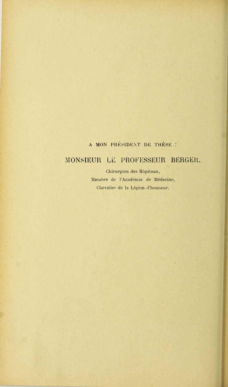 A MON PRÉSIDENT DE THÈSE MONSIEUR Lb PROFESSEUR BERGEK, Chirurgien des Hôpitaux, Membre de l'Académie de Médecine, Chevalier de la Lésion d'honneur.