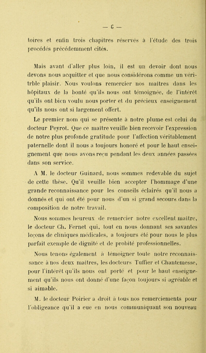 toires et enlin trois chapitres réservés à l'étude des trois procédés précédemment cités. Mais avant d'aller plus loin, il est un devoir dont nous devons nous acquitter et que nous considérons comme un véri- trble plaisir. Nous voulons remercier nos maîtres dans les hôpitaux de la bonté qu'ils nous ont témoignée, de l'intérêt qu'ils ont bien voulu nous porter et du précieux enseignement qu'ils nous ont si largement offert. Le premier nom qui se présente à notre plume est celui du docteur Peyrot. Que ce maître veuille bien recevoir l'expression de notre plus profonde gratitude pour l'affection véritablement paternelle dont il nous a toujours honoré et pour le haut ensei- gnement que nous avons reçu pendant les deux années passées dans son service. A M. le docteur Guinard, nous sommes redevable du sujet de cette thèse. Qu'il veuille bien accepter l'hommage d'une grande reconnaissance pour les conseils éclairés qu'il nous a donnés et qui ont été pour nous d'un si grand secours dans la composition de notre travail. Nous sommes heureux de remercier notre excellent maître, le docteur Ch. Fernet qui, tout en nous donnant ses savantes leçons de cliniques médicales, a toujours été pour nous le plus parfait exemple de dignité et de probité professionnelles. Nous tenons également à témoigner toute notre reconnais- sance à nos deux maîtres, les docteurs Tuffier et Ghantemesse, pour l'intérêt qu'ils nous ont porté et pour le haut enseigne- ment qu'ils nous ont donné d'une faron toujours si agréable et si aimable. M. le docteur Poirier a droit à tous nos remerciements pour l'obligeance qu'il a eue en nous communiquant son nouveau