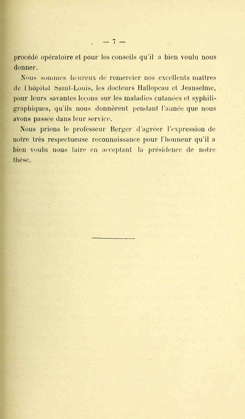 procédé opératoire et pour les conseils qu'il a bien voulu nous donner. Nous suutiiies heureux de remercier nos excellents maîtres de riiôpitcd Saint-Louis, les docteurs Hallopeau et Jeanselme, pour leurs savantes leçons sur les maladies cutanées et syphili- graphiques, qu'ils nous donnèrent jjendant l'année que nous avons passée dans leur service. Nous prions le professeur Berger d'agréer l'expression de notre très respectueuse reconnaissance pour l'honneur qu'il a bien voulu nous faire en acceptant la présidence de notre thèse.