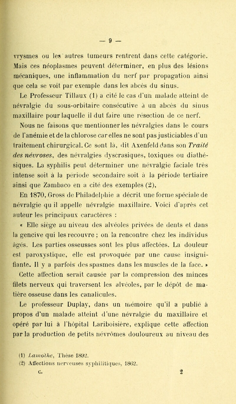 vrysmes ou les autres tumeurs rentrent dans cette catégorie. Mais ces néoplasmes peuvent déterminer, en plus des lésions mécaniques, une inflammation du nerf par propagation ainsi que cela se voit par exemple dans les abcès du sinus. Le Professeur Tillaux (1) a cité le cas d'un malade atteint de névralgie du sous-orbitaire consécutive à un abcès du sinus maxillaire pour laquelle il dut faire une l'ésection de ce nerf. Nous ne faisons que mentionner les névralgies dans le cours de Tanémie et de la chlorose car elles ne sont pas justiciables d'un traitement chirurgical. Ce sont là, dit Axenfelddans son Traité des névroses, des névralgies d^^scrasiques, toxiques ou diathé- siques. La syphilis peut déterminer une névralgie faciale très intense soit à la période secondaire soit à la période tertiaire ainsi que Zambaco en a cité des exemples (2), En 1870, Gross de Philadelphie a décrit une forme spéciale de névralgie qu il appelle névralgie maxillaire. Voici d'après cet auteur les principaux caractères : « Elle siège au niveau des alvéoles privées de dents et dans la gencive qui les recouvre ; on la rencontre chez les individus âgés. Les parties osseusses sont les plus affectées. La douleur est paroxystique, elle est provoquée par une cause insigni- fiante. Il y a parfois des spasmes dans les muscles de la face. » Cette affection serait causée par la compression des minces filets nerveux qui traversent les alvéoles, par le dépôt de ma- tière osseuse dans les canalicules. Le professeur Duplay, dans un mémoire qu'il a publié à propos d'un malade atteint d'une névralgie du maxillaire et opéré par lui à Thôpital Lariboisière, explique cette affection parla production de petits névrômes douloureux au niveau des (1) Lamolhe, Thèse 1892. (2) Affections nerveuses syphilitiques, 1862. C. 2