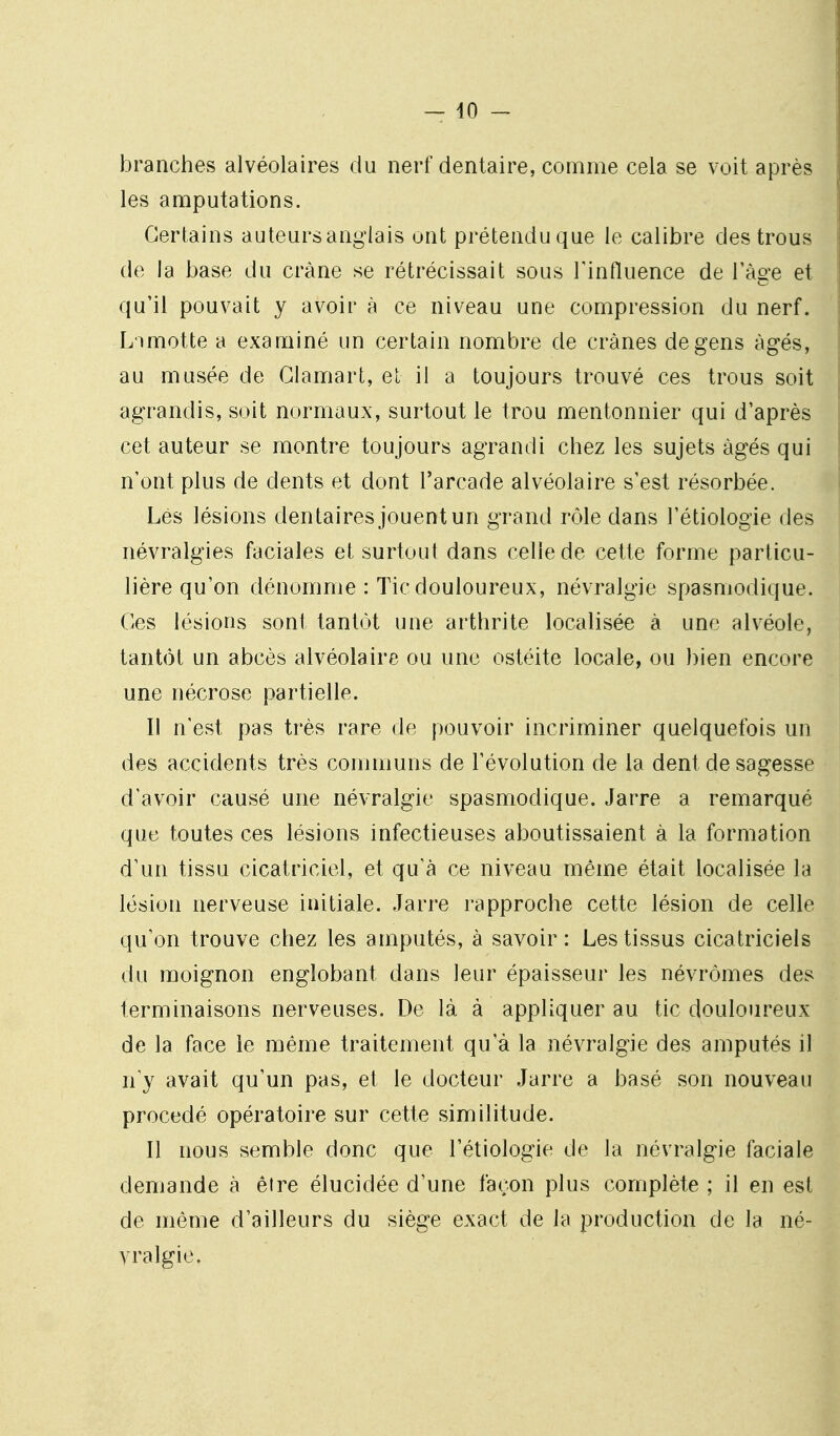 branches alvéolaires du nerf dentaire, comme cela se voit après les amputations. Certains auteurs anglais ont prétendu que le calibre des trous de la base du crâne se rétrécissait sous Tinfluence de l'âge et qu'il pouvait y avoir à ce niveau une compression du nerf. L'imotte a examiné un certain nombre de crânes de gens âgés, au musée de Glamart, el il a toujours trouvé ces trous soit agrandis, soit normaux, surtout le trou mentonnier qui d'après cet auteur se montre toujours agrandi chez les sujets âgés qui n'ont plus de dents et dont l'arcade alvéolaire s'est résorbée. Lés lésions dentaires jouent un grand rôle dans l'étiologie des névralgies faciales et surtout dans celle de cette forme particu- lière qu'on dénomme : Tic douloureux, névralgie spasniodique. Ces lésions sont tantôt une arthrite localisée à une alvéole, tantôt un abcès alvéolaire ou une ostéite locale, ou bien encore une nécrose partielle. Il n'est pas très rare de pouvoir incriminer quelquefois un des accidents très communs de l'évolution de la dent de sagesse d'avoir causé une névralgie spasmodique. Jarre a remarqué que toutes ces lésions infectieuses aboutissaient à la formation d'un tissu cicatriciel, et qu'à ce niveau même était localisée la lésion nerveuse initiale. Jarre rapproche cette lésion de celle qu'on trouve chez les amputés, à savoir: Les tissus cicatriciels du moignon englobant dans leur épaisseur les névrômes des terminaisons nerveuses. De là à appliquer au tic douloureux de la face le même traitement qu'à la névralgie des amputés il n'y avait qu'un pas, et le docteur Jarre a basé son nouveau procédé opératoire sur cette similitude. Il nous semble donc que l'étiologie de la névralgie faciale demande à être élucidée d'une façon plus complète ; il en est de même d'ailleurs du siège exact de la production de la né- vralgie.