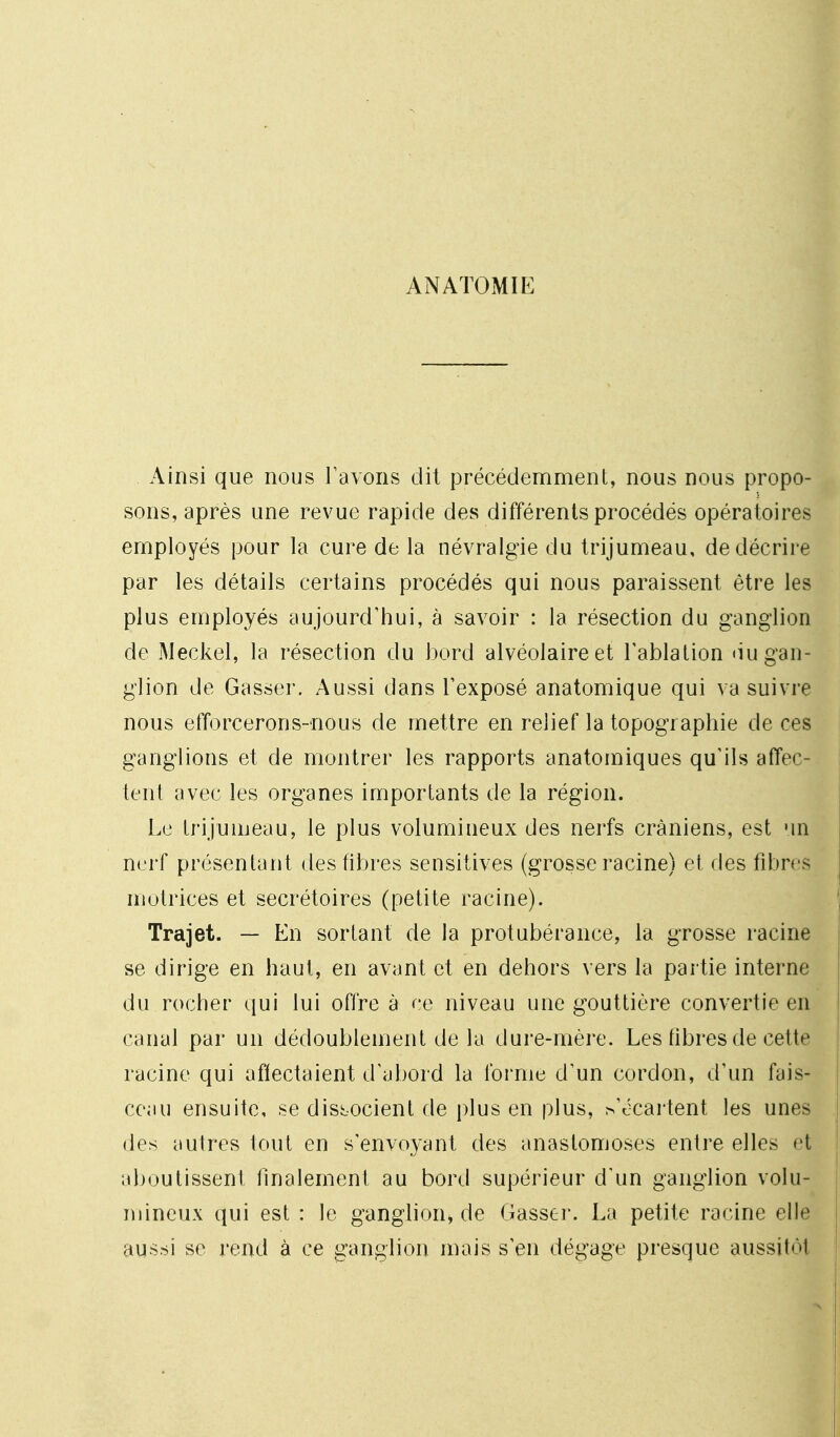 ANATOMIE Ainsi que nous rayons dit précédemment, nous nous propo- sons, après une revue rapide des différents procédés opératoires employés pour la cure de la névralgie du trijumeau, de décrire par les détails certains procédés qui nous paraissent être les plus employés aujourd'hui, à savoir : la résection du ganglion de Meckel, la résection du bord alvéolaire et Tablation <iu gan- glion de Gasser. Aussi dans l'exposé anatomique qui va suivre nous efforcerons-nous de mettre en relief la topographie de ces ganglions et de montrer les rapports anatomiques qu'ils affec- tent avec les organes importants de la région. Le Irijuujeau, le plus volumineux des nerfs crâniens, est un nerf présentant des fibres sensitives (grosse racine) et des fibres motrices et secrétoires (petite racine). Trajet. — En sortant de la protubérance, la grosse racine se dirige en haut, en avant et en dehors vers la partie interne du rocher qui lui offre à ce niveau une gouttière convertie en canal par un dédoublement de la dure-mère. Les fibres de cette racine qui affectaient d'abord la forme d'un cordon, d'un fais- ceau ensuite, se dissocient de plus en plus, ^'écartent les unes des autres tout en s'envoyant des anastomoses entre elles et aboutissent finalement au bord supérieur d'un ganglion volu- mineux qui est : le ganglion^ de Gasser. La petite racine elle aussi se rend à ce ganglion mais s'en dégage presque aussitôt