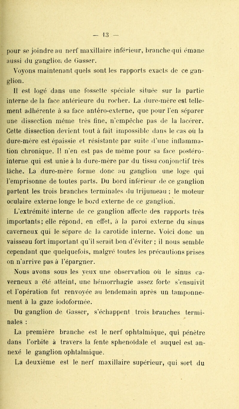 pour se joindre au nerf maxillaire inférieur, branche qui éniane aussi du ganglion de Gasser. Voyons maintenant quels sont les rapports exacts de ce gan- glion. Il est logé dans une fossette spéciale située sur la partie interne de la face antérieure du rocher. La dure-mère est telle- ment adhérente à sa face antéro-externe, que pour Ten séparer une dissection même très fine, n'empêche pas de la lacérer. Cette dissection devient tout à fait impossible dans le cas où la dure-mère est épaissie et résistante par suite d'une intlamma- tion chronique. lî n'en est pas de même pour sa face postéro- interne qui est unie à la dure-mère par du tissu conjonctif très lâche. La dure-mère forme donc nu ganglion une loge qui l'emprisonne de toutes parts. Du bord inférieur de ce ganglion partent les trois branches terminales du trijumeau ; le moteur oculaire externe longe le bord externe de ce ganglion. L'extrémité interne de ce ganglion affecte des rapports très importants; elle répond, en effet, à la paroi externe du sinus caverneux qui le sépare de la carotide interne. Voici donc un vaisseau fort important qu'il serait bon d'éviter ; il nous semble cependant que quelquefois, malgré toutes les précautions prises on n'arrive pas à l'épargner. Nous avons sous les yeux une observation où le sinus ca- verneux a été atteint, une hémorrhagie assez forte s'ensuivit et l'opération fut renvoyée au lendemain après un tamponne- ment à la gaze iodoformée. Du ganglion de Gasser, s'échappent trois branches termi- nales : La première branche est le nerf ophtalmique, qui pénètre dans l'orbite à travers la fente sphenoidale et auquel est an- nexé le ganglion ophtalmique. La deuxième est le nerf maxillaire supérieur, qui sort du