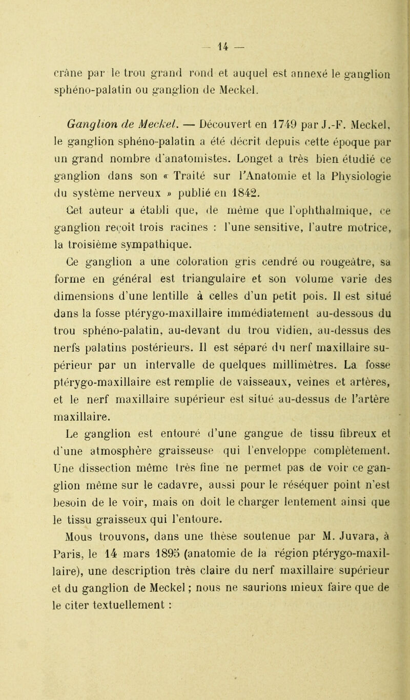 crâne par le trou grand rond et auquel est annexé le ganglion sphéno-palatin ou ganglion de Meckel. Ganglion de Meckel. — Découvert en 1749 par J.-F. Meckel, le ganglion sphéno-palatin a été décrit depuis cette époque par un grand nombre d anatomistes. Longet a très bien étudié ce ganglion dans son «: Traité sur TAnatomie et la Physiologie du système nerveux » publié en 1842. Cet auteur a établi que, de même que l'ophthalmique, ce ganglion reçoit trois racines : l'une sensitive, l'autre motrice, la troisième sympathique. Ce ganglion a une coloration gris cendré ou rougeàtre, sa forme en général est triangulaire et son volume varie des dimensions d'une lentille à celles d'un petit pois. Il est situé dans la fosse ptérygo-maxillaire immédiatement au-dessous du trou sphéno-palatin, au-devant du trou vidien, au-dessus des nerfs palatins postérieurs. Il est séparé du nerf maxillaire su- périeur par un intervalle de quelques millimètres. La fosse ptérygo-maxillaire est remplie de vaisseaux, veines et artères, et le nerf maxillaire supérieur est situé au-dessus de l'artère maxillaire. Le ganglion est entouré d'une gangue de tissu fibreux et d'une atmosphère graisseuse qui Tenveloppe complètement. Une dissection même très fine ne permet pas de voir ce gan- glion même sur le cadavre, aussi pour le réséquer point n'est besoin de le voir, mais on doit le charger lentement ainsi que le tissu graisseux qui l'entoure. Mous trouvons, dans une thèse soutenue par M. Juvara, à Paris, le 14 mars 1895 (anatomie de la région ptérygo-maxil- laire), une description très claire du nerf maxillaire supérieur et du ganglion de Meckel ; nous ne saurions mieux faire que de le citer textuellement :