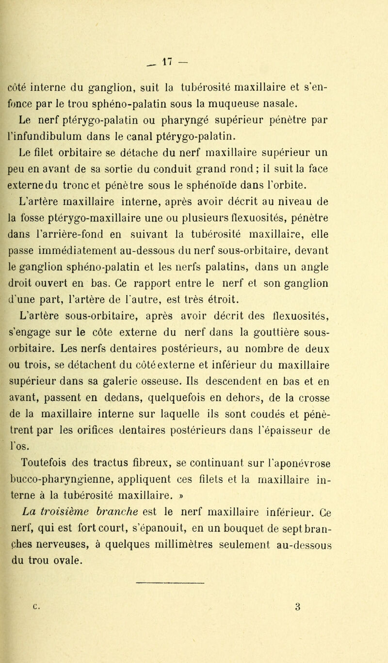 côté interne du ganglion, suit la tubérosité maxillaire et s'en- fonce par le trou sphéno-palatin sous la muqueuse nasale. Le nerf ptérygo-palatin ou pharyngé supérieur pénètre par l'infundibulum dans le canal ptérygo-palatin. Le filet orbitaire se détache du nerf maxillaire supérieur un peu en avant de sa sortie du conduit grand rond ; il suit la face externe du tronc et pénètre sous le sphénoïde dans Forbite. L'artère maxillaire interne, après avoir décrit au niveau de la fosse ptérygo-maxillaire une ou plusieurs flexuosités, pénètre dans l'arrière-fond en suivant la tubérosité maxillaire, elle passe immédiatement au-dessous du nerf sous-orbitaire, devant le ganglion sphéno-palatin et les nerfs palatins, dans un angle droit ouvert en has. Ce rapport entre le nerf et son ganglion d'une part, l'artère de l'autre, est très étroit. L'artère sous-orbitaire, après avoir décrit des flexuosités, s'engage sur le côte externe du nerf dans la gouttière sous- orbitaire. Les nerfs dentaires postérieurs, au nombre de deux ou trois, se détachent du côté externe et inférieur du maxillaire supérieur dans sa galerie osseuse. Ils descendent en bas et en avant, passent en dedans, quelquefois en dehors, de la crosse de la maxillaire interne sur laquelle ils sont coudés et pénè- trent par les orifices dentaires postérieurs dans l'épaisseur de fos. Toutefois des tractus fibreux, se continuant sur l'aponévrose bucco-pharyngienne, appliquent ces filets et la maxillaire in- terne à la tubérosité maxillaire. » La troisième branche est le nerf maxillaire inférieur. Ce nerf, qui est fort court, s'épanouit, en un bouquet de septbran- phes nerveuses, à quelques millimètres seulement au-dessous du trou ovale. c. 3