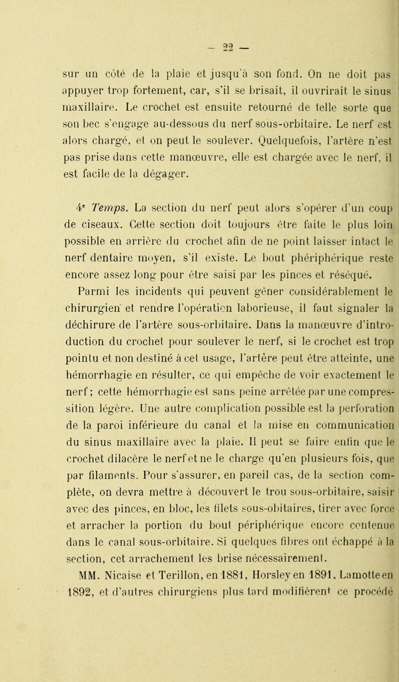 sur un coté de la plaie et jusqu'à son fond. On ne doit pas appuyer trop fortement, car, s'il se brisait, il ouvrirait le sinus maxillaire. Le crochet est ensuite retourné de telle sorte que son bec s'engage au-dessous du nerf sous-orbitaire. Le nerf est alors chargé, et on peut le soulever. Quelquefois, Tartère n'est pas prise dans cette manœuvre, elle est chargée avec le nerf, il est facile de la dégager. 4' Temps, La section du nerf peut alors s'opérer d'un coup de ciseaux. Cette section doit toujours être faite le plus loin possible en arrière du crochet afin de ne point laisser intact le nerf dentaire moyen, s'il existe. Le bout phériphérique reste encore assez long pour être saisi par les pinces et réséqué. Parmi les incidents qui peuvent gêner considérablement le chirurgien et rendre l'opération laborieuse, il faut signaler la déchirure de l'ai'tère sous-orbitaire. Dans la manœuvre d'intro- duction du crochet pour soulever le nerf, si le crochet est trop pointu et non destiné à cet usage, l'artère peut être atteinte, une hémorrhagie en résulter, ce qui empêche de voir exactement le nerf; cette hémorrhagie est sans peine arrêtée par une compres- sition légère. Une autre complication possible est la perforation de la paroi inférieure du canal et la mise en communication du sinus maxillaire avec la plaie. Il peut se faire enfin que le crochet dilacère le nerf et ne le charge qu'en plusieurs fois, que par filaments. Pour s'assurer, en pareil cas, de la section com- plète, on devra mettre à découvert le trou sous-orbitaire, saisir avec des pinces, en bloc, les lilets sous-obitaires, tirer avec force i et arracher la portion du bout périphérique encore contenue dans le canal sous-orbitaire. Si quelques fibres ont échappé à la section, cet arrachement les brise nécessairement. MM. Nicaise et Terillon, en 1881, Horsleyen 1891, Lamotteen 1892, et d'autres chirurgiens plus tard modifièrent ce procédé