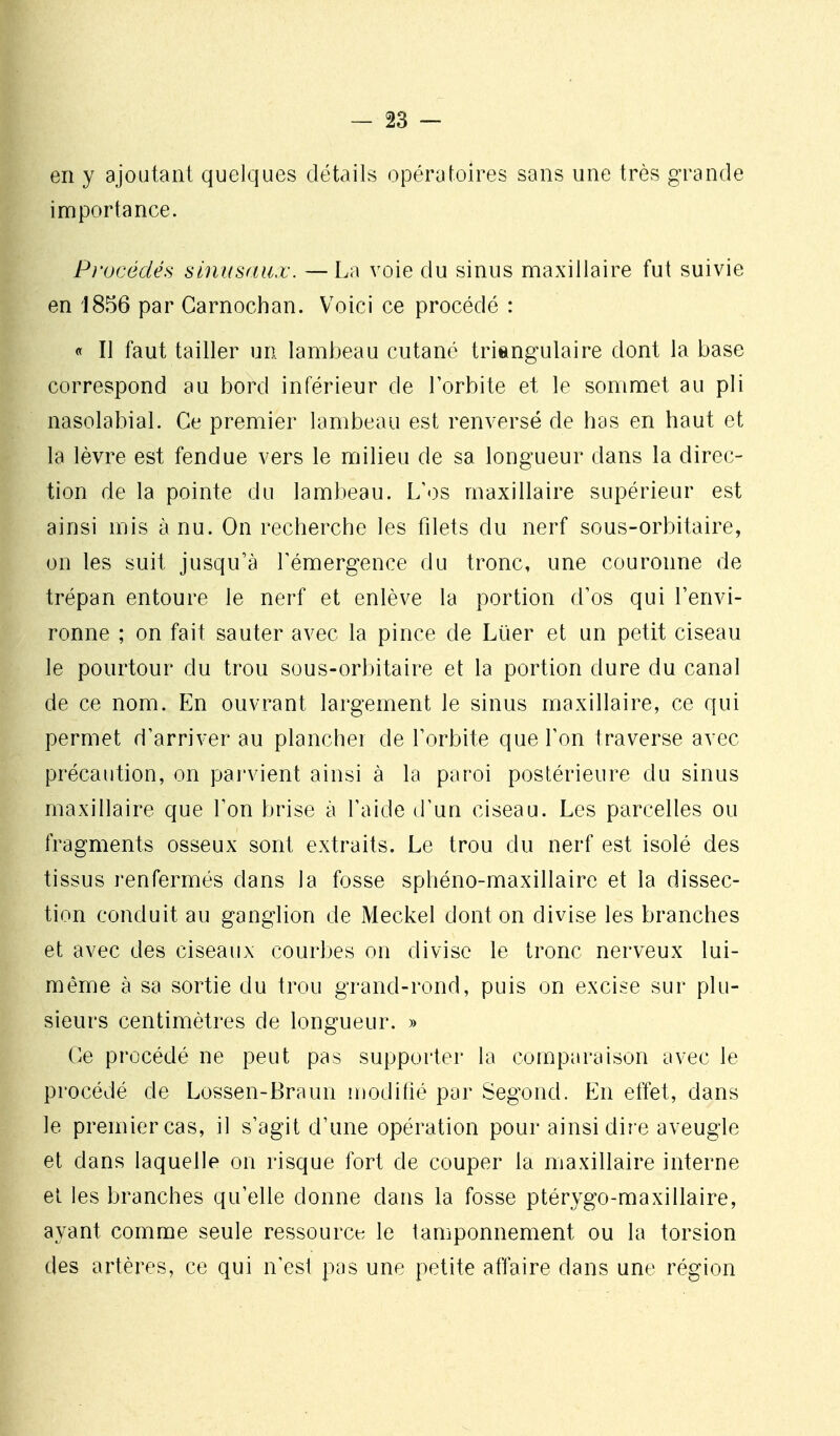 en y ajoutant quelques détails opératoires sans une très grande importance. Pi'océdés sinusnux. —La voie du sinus maxillaire fut suivie en 1856 par Carnochan. Voici ce procédé : « II faut tailler un lambeau cutané triangulaire dont la base correspond au bord inférieur de Torbite et le sommet au pli nasolabial. Ce premier lambeau est renversé de bas en haut et la lèvre est fendue vers le milieu de sa longueur dans la direc- tion de la pointe du lambeau. L'<)s maxillaire supérieur est ainsi mis à nu. On recherche les filets du nerf sous-orbitaire, on les suit jusqu'à Témergence du tronc, une couronne de trépan entoure le nerf et enlève la portion d'os qui l'envi- ronne ; on fait sauter avec la pince de Luer et un petit ciseau le pourtour du trou sous-orbitaire et la portion dure du canal de ce nom. En ouvrant largement le sinus maxillaire, ce qui permet d'arriver au plancher de l'orbite que l'on traverse avec précaution, on pai'vient ainsi à la paroi postérieure du sinus maxillaire que l'on brise à l'aide d'un ciseau. Les parcelles ou fragments osseux sont extraits. Le trou du nerf est isolé des tissus renfermés dans la fosse sphéno-maxillaire et la dissec- tion conduit au ganglion de Meckel dont on divise les branches et avec des ciseaux courbes on divise le tronc nerveux lui- même à sa sortie du trou grand-rond, puis on excise sur plu- sieurs centimètres de longueur. » Ce procédé ne peut pas supporter la comparaison avec le procédé de Lossen-Braun modifié par Segond. En effet, dans le premier cas, il s'agit d'une opération pour ainsi dir e aveugle et dans laquelle on risque fort de couper la maxillaire interne el les branches qu'elle donne dans la fosse ptérygo-maxillaire, ayant comme seule ressource le tamponnement ou la torsion des artères, ce qui n'est pas une petite affaire dans une région