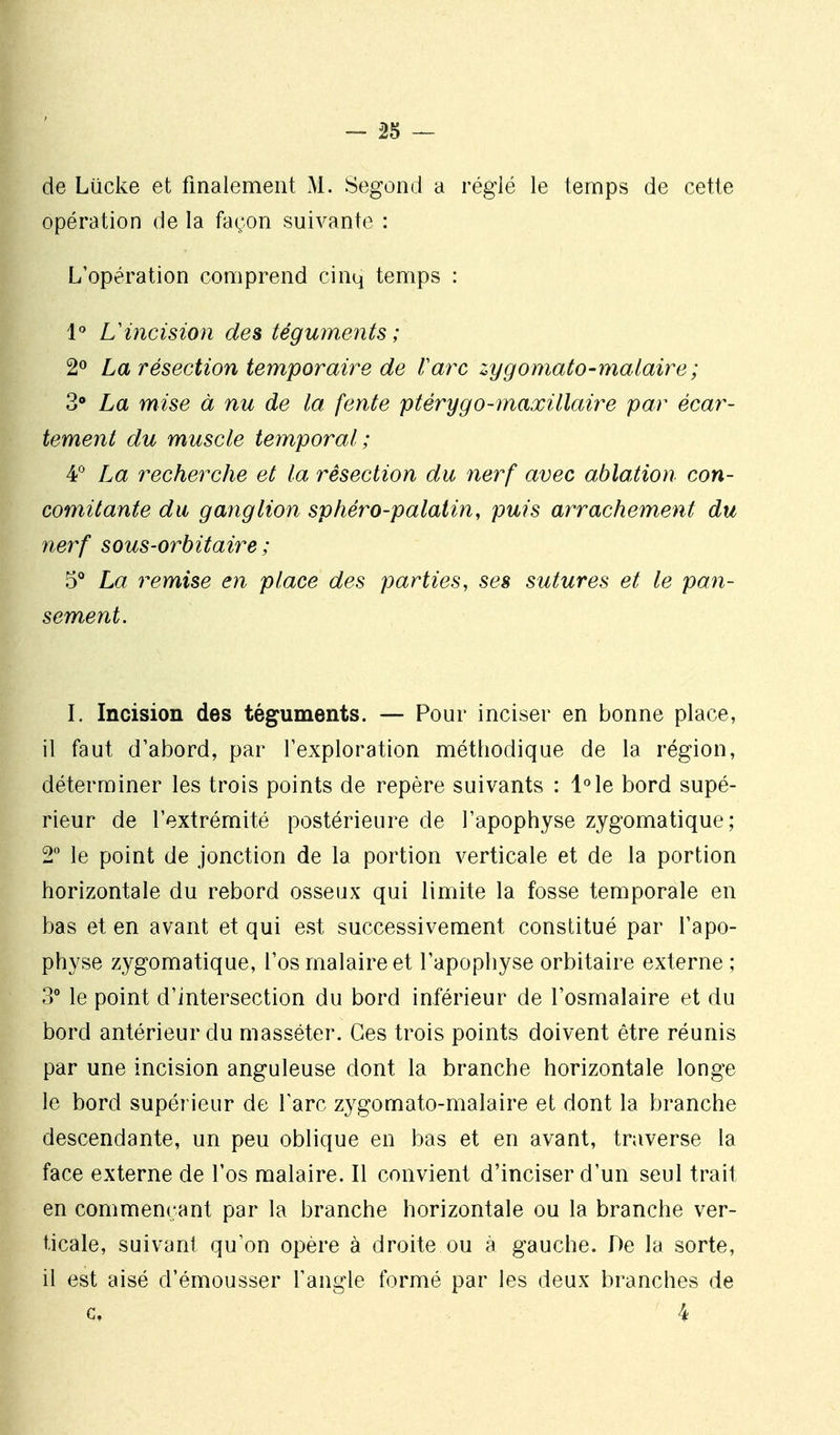 - â5 — de Lucke et finalement M. Segoncl a réglé le temps de cette opération de la façon suivante : L'opération comprend cinq temps : 1 L'incision des téguments ; La résection temporaire de ra7^c zygomato-mataire ; 3» La mise à nu de ta fente ptérygo-maxillaire par écar- tement du muscle temporal; 4;^ La recherche et la résection du nerf avec ablation con- comitante du ganglion sphéro-palatin, puis arrachement du nerf sous-orbitaire ; 5 La remise en place des parties, ses sutures et le pan- sement. I. Incision des téguments. — Pour inciser en bonne place, il faut d'abord, par l'exploration méthodique de la région, déterminer les trois points de repère suivants : l°le bord supé- rieur de l'extrémité postérieure de l'apophyse zygomatique; 2* le point de jonction de la portion verticale et de la portion horizontale du rebord osseux qui limite la fosse temporale en bas et en avant et qui est successivement constitué par l'apo- physe zygomatique, l'os malaire et l'apophyse orbitaire externe ; 3° le point d'intersection du bord inférieur de l'osmalaire et du bord antérieur du masséter. Ces trois points doivent être réunis par une incision anguleuse dont la branche horizontale longe le bord supérieur de l'arc zygomato-malaire et dont la branche descendante, un peu oblique en bas et en avant, traverse la face externe de l'os malaire. Il convient d'inciser d'un seul trait en commençant par la branche horizontale ou la branche ver- ticale, suivant qu'on opère à droite ou à gauche. De la sorte, il est aisé d'émousser l'angle formé par les deux branches de c, 4