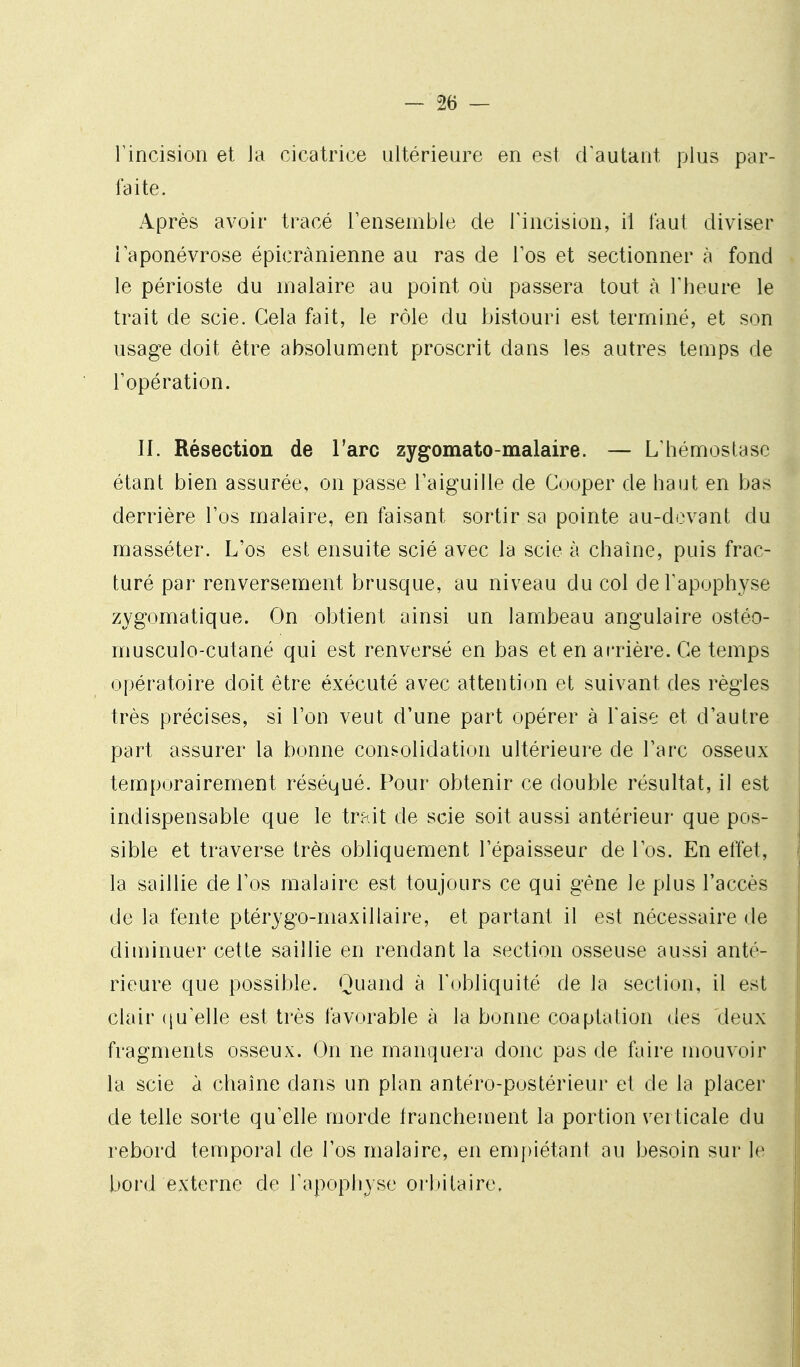 l'incision et ia cicatrice ultérieure en est d'autant plus par- faite. Après avoir tracé Tensemble de Fincision, il faut diviser laponévrose épicrànienne au ras de Tos et sectionner à fond le périoste du malaire au point où passera tout à Theure le trait de scie. Gela fait, le rôle du bistouri est terminé, et son usage doit être absolument proscrit dans les autres temps de l'opération. II. Résection de l'arc zygomato-malaire. — L'hémostase étant bien assurée, on passe l'aiguille de Cooper de haut en bas derrière l'os malaire, en faisant sortir sa pointe au-devant du masséter. L'os est ensuite scié avec la scie à chaîne, puis frac- turé par renversement brusque, au niveau du col de l'apophyse zygomatique. On obtient ainsi un lambeau angulaire ostéo- musculo-cutané qui est renversé en bas et en arrière. Ce temps opératoire doit être éxécuté avec attention et suivant des règles très précises, si l'on veut d'une part opérer à l'aise et d'autre part assurer la bonne consolidation ultérieure de l'arc osseux temporairement réséqué. Pour obtenir ce double résultat, il est indispensable que le trhit de scie soit aussi antérieur que pos- sible et traverse très obliquement l'épaisseur de l'os. En effet, la saillie de l'os malaire est toujours ce qui gêne le plus l'accès de la fente ptérygo-maxillaire, et partant il est nécessaire de diminuer cette saillie en rendant la section osseuse aussi anté- rieure que possible. Quand à l'obliquité de la section, il est clair ([u'elle est très favorable à la bonne coaptation des deux fragments osseux. On ne manquera donc pas de faire mouvoir la scie à chaîne dans un plan antéro-postérieur et de la placer de telle sorte qu'elle morde francheuient la portion verticale du rebord temporal de l'os malaire, en em{)iétant au besoin sur le bord externe de Tapophyse orlùtaire.