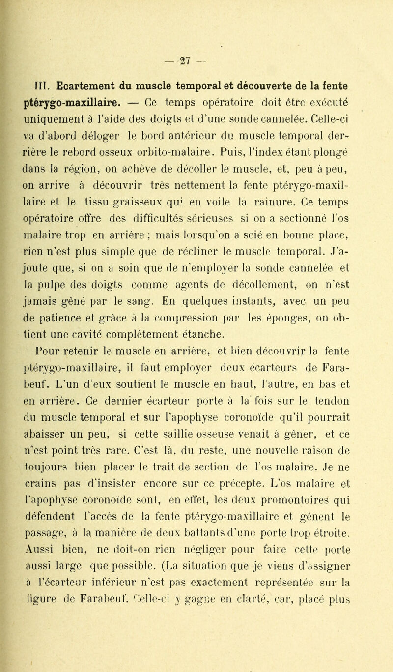 IIL Ecartement du muscle temporal et découverte de la fente ptérygo-maxillaire. — Ce temps opératoire doit être exécuté uniquement à l'aide des doigts et d'une sonde cannelée. Celle-ci va d'abord déloger le bord antérieur du muscle temporal der- rière le rebord osseux orbito-malaire. Puis, l'index étant plongé dans la région, on achève de décoller le muscle, et, peu à peu, on arrive à découvrir très nettement la fente ptérygo-maxil- laire et le tissu graisseux qui en voile la rainure. Ce temps opératoire offre des difficultés sérieuses si on a sectionné l'os malaire trop en arrière ; mais lorsqu'on a scié en bonne place, rien n'est plus simple que de récliner le muscle temporal. J'a- joute que, si on a soin que de n'employer la sonde cannelée et la pulpe des doigts comme agents de décollement, on n'est jamais gêné par le sang. En quelques instants, avec un peu de patience et grâce à la compression par les éponges, on ob- tient une cavité complètement étanche. Pour retenir le muscle en arrière, et bien découvrir la fente ptérygo-maxillaire, il faut employer deux écarteurs de Fara- beuf. L'un d'eux soutient le muscle en haut, l'autre, en bas et en arrière. Ce dernier écarteur porte à la fois sur le tendon du muscle temporal et sur l'apophyse coronoide qu'il pourrait abaisser un peu, si cette saillie osseuse venait à gêner, et ce n'est point très rare. C'est là, du reste, une nouvelle raison de toujours bien placer le trait de section de l'os malaire. Je ne crains pas d'insister encore sur ce précepte. L'os malaire et l'apophyse coronoïde sont, en effet, les deux promontoires qui défendent l'accès de la fente ptérygo-maxillaire et gênent le passage, à la manière de deux battants d'une porte trop étroite. Aussi bien, ne doit-on rien négliger pour faire cette porte aussi large que possible. (La situation que je viens d'assigner à l'écarteur inférieur n'est pas exactement représentée sur la figure de Farabeuf. relle-ci y gagi^e en clarté, car, placé plus