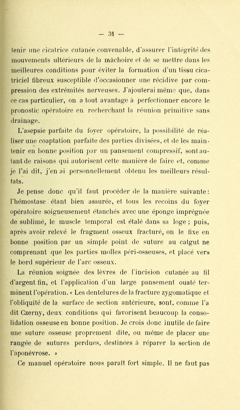 enir une cicatrice cutanée convenable, d'assurer l'intégrité des mouvements ultérieurs de la mâchoire et de se mettre dans les meilleures conditions pour éviter la formation d'un tissu cica- triciel fibreux susceptible d'occasionner une récidive par com- pression des extrémités nerveuses. J'ajouterai même que, dans ce cas particulier, on a tout avantage à perfectionner encore le pronostic opératoire en recherchant la réunion primitive sans drainage. L'asepsie parfaite du foyer opératoire, la possibilité de réa- liser une coaptation parfaite des parties divisées, et de les main- tenir en bonne position par un pansement compressif, sont au- tant de raisons qui autorisent cette manière de faire et, comme je l'ai dit, j'en ai personnellement obtenu les meilleurs résul- tats. Je pense donc qu'il faut procéder de la manière suivante: l'hémostase étant bien assurée, et tous les recoins du foyer opératoire soigneusement étanchés avec une éponge imprégnée de sublimé, le muscle temporal est étalé dans sa loge ; puis, après avoir relevé le fragment osseux fracturé, on le fixe en bonne position par un simple point de suture au catgut ne comprenant que les parties molles péri-osseuses, et placé vers le bord supérieur de l'arc osseux. La réunion soignée des lèvres de l'incision cutanée au fil d'argent fm, et l'application d'un large pansement ouaté ter- minent l'opération. « Les dentelures de la fracture zygomatique et l'obliquité de la surface de section antérieure, sont, comme l'a dit Gzerny, deux conditions qui favorisent beaucoup la conso- lidation osseuse en bonne position. Je crois donc inutile défaire une suture osseuse proprement dite, ou même de placer une rangée de sutures perdues, destinées à réparer la section de l'aponévrose. » Ce manuel opératoire nous paraît fort simple. Il ne faut pas